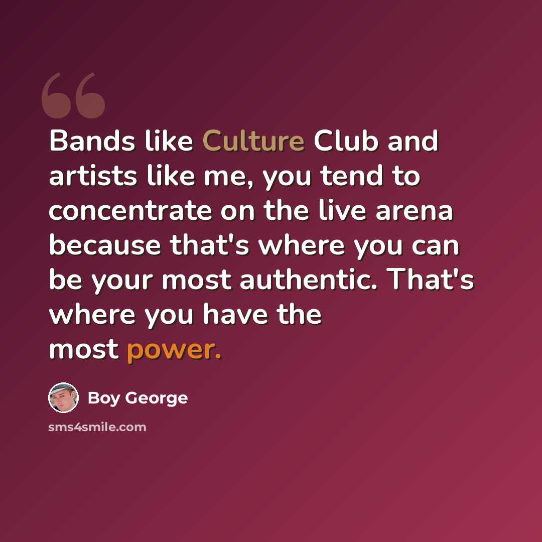“Bands like Culture Club and artists like me, you tend to concentrate on the live arena because that's where you can be your most authentic. That's where you have the most power.” quote by Boy George