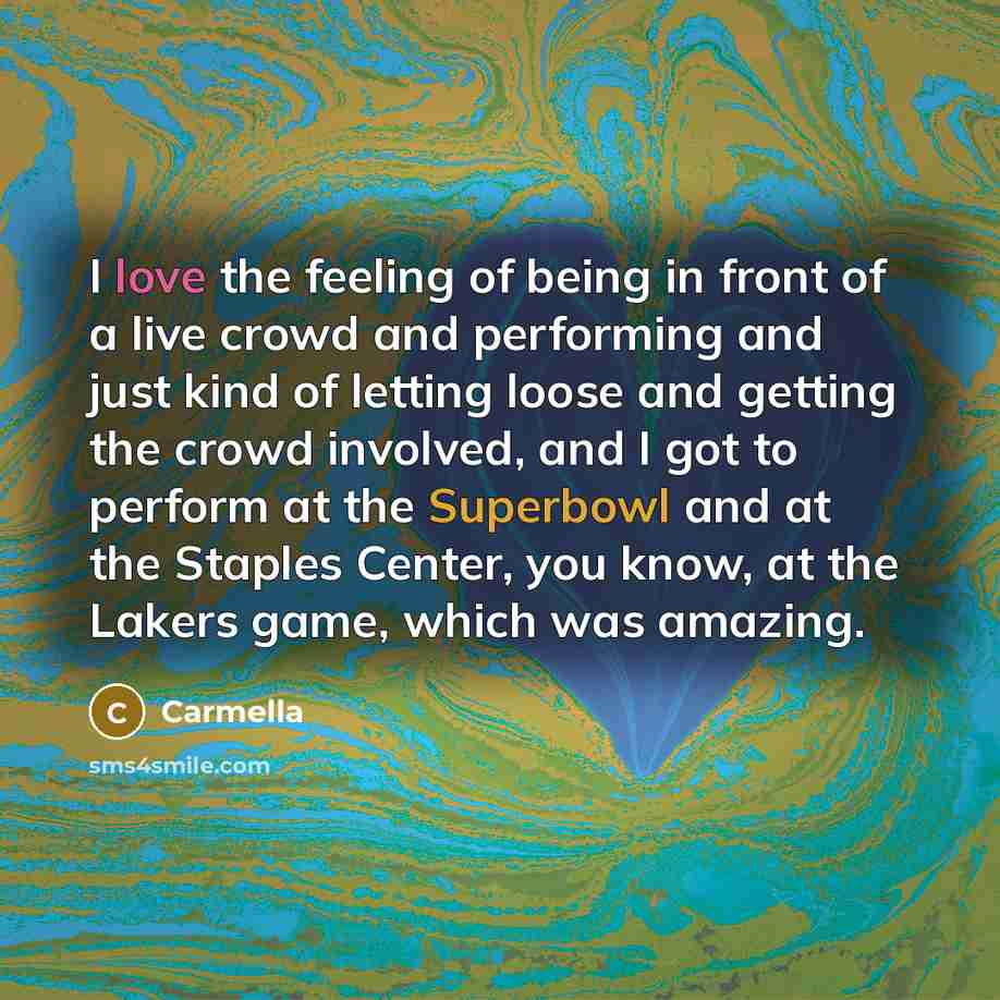 “I love the feeling of being in front of a live crowd and performing and just kind of letting loose and getting the crowd involved, and I got to perform at the Superbowl and at the Staples Center, you know, at the Lakers game, which was amazing.” quote by Carmella