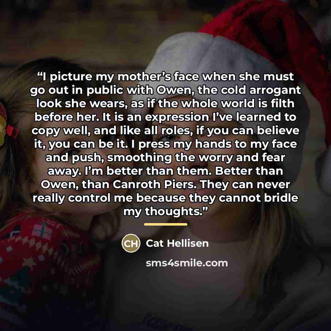 “I picture my mother’s face when she must go out in public with Owen, the cold arrogant look she wears, as if the whole world is filth before her. It is an expression I’ve learned to copy well, and like all roles, if you can believe it, you can be it. I press my hands to my face and push, smoothing…” quote by Cat Hellisen