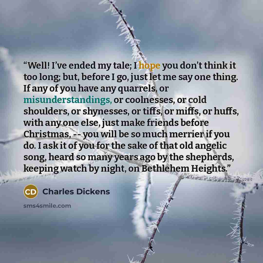 “Well! I’ve ended my tale; I hope you don’t think it too long; but, before I go, just let me say one thing. If any of you have any quarrels, or misunderstandings, or coolnesses, or cold shoulders, or shynesses, or tiffs, or miffs, or huffs, with any one else, just make friends before Christmas…” quote by Charles Dickens