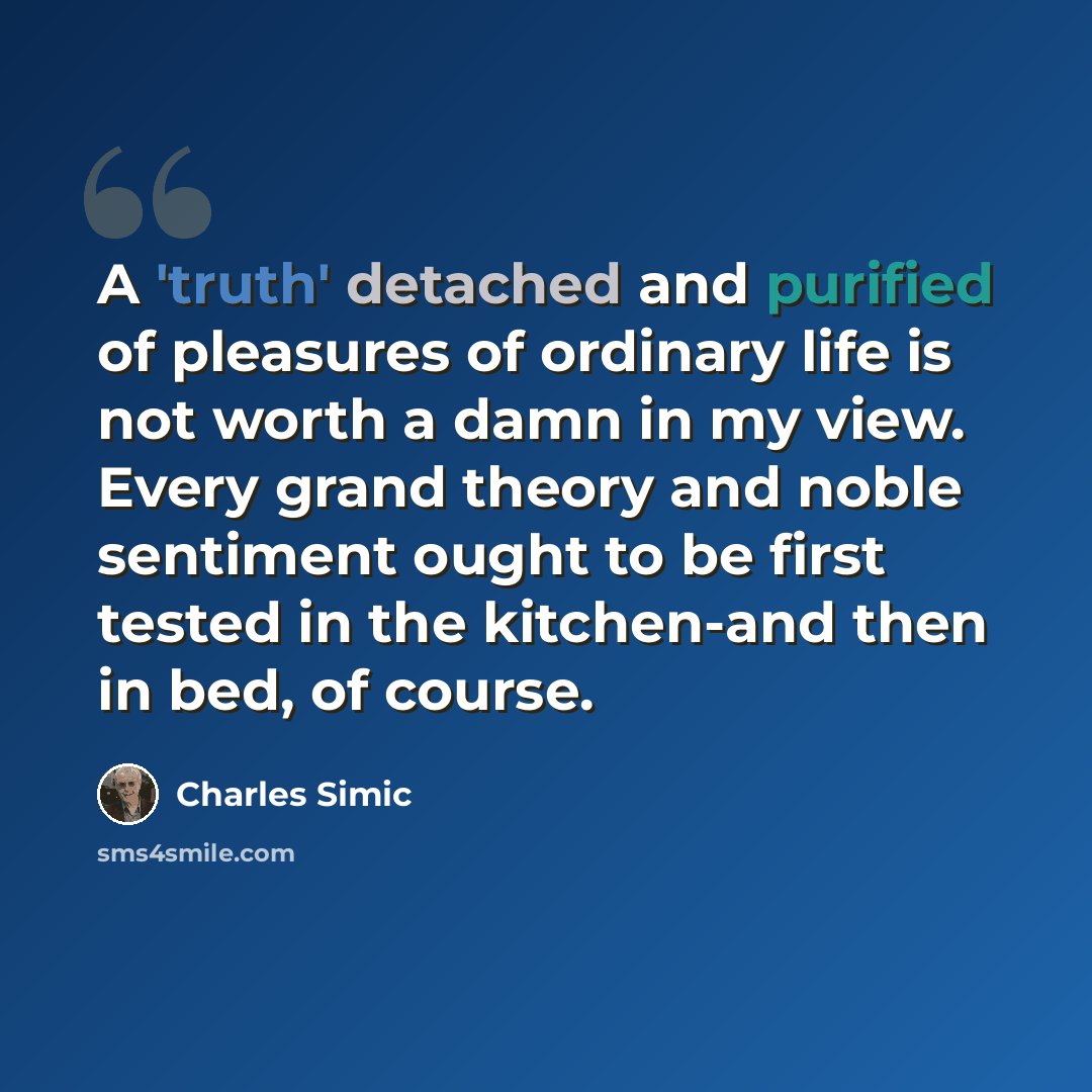 “A 'truth' detached and purified of pleasures of ordinary life is not worth a damn in my view. Every grand theory and noble sentiment ought to be first tested in the kitchen-and then in bed, of course.” quote by Charles Simic