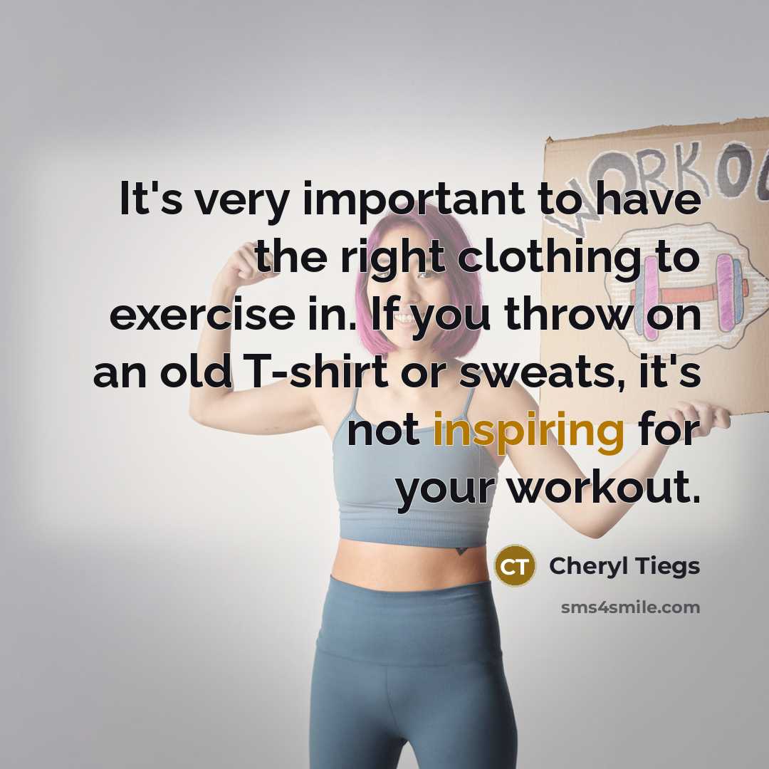 “It's very important to have the right clothing to exercise in. If you throw on an old T-shirt or sweats, it's not inspiring for your workout.” quote by Cheryl Tiegs