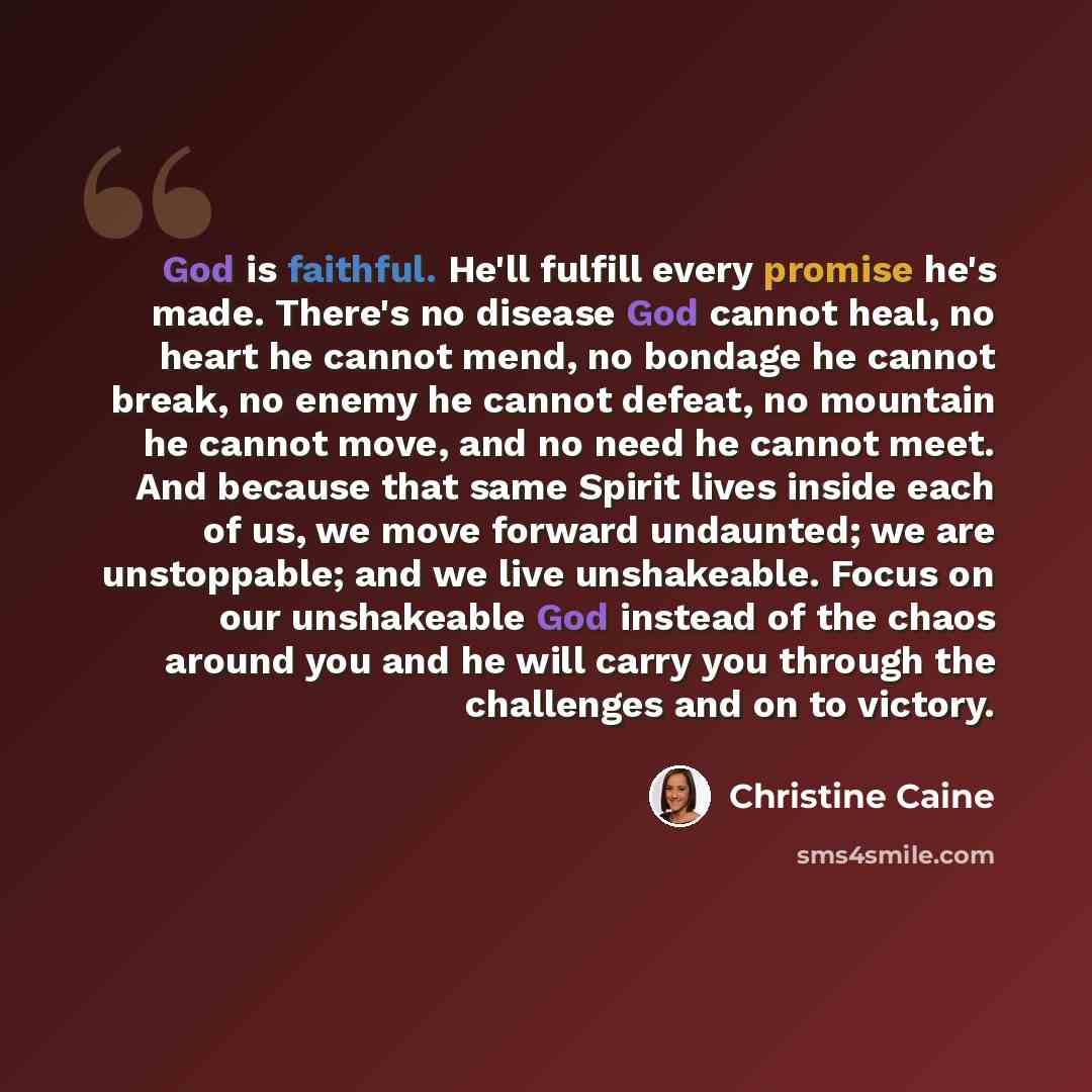 “God is faithful. He'll fulfill every promise he's made. There's no disease God cannot heal, no heart he cannot mend, no bondage he cannot break, no enemy he cannot defeat, no mountain he cannot move, and no need he cannot meet. And because that same Spirit lives inside each of us, we move forward…” quote by Christine Caine
