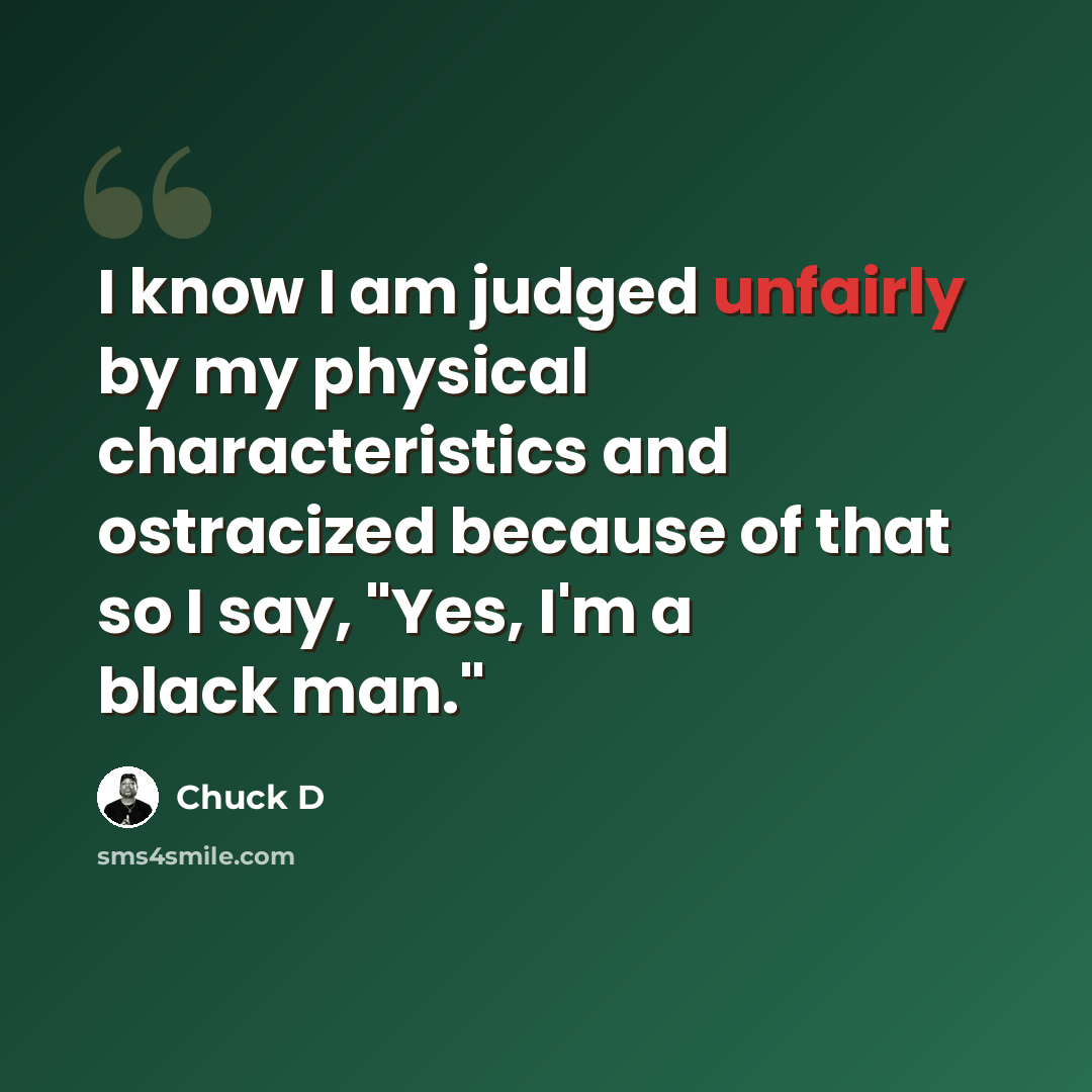 “I know I am judged unfairly by my physical characteristics and ostracized because of that so I say, "Yes, I'm a black man."” quote by Chuck D