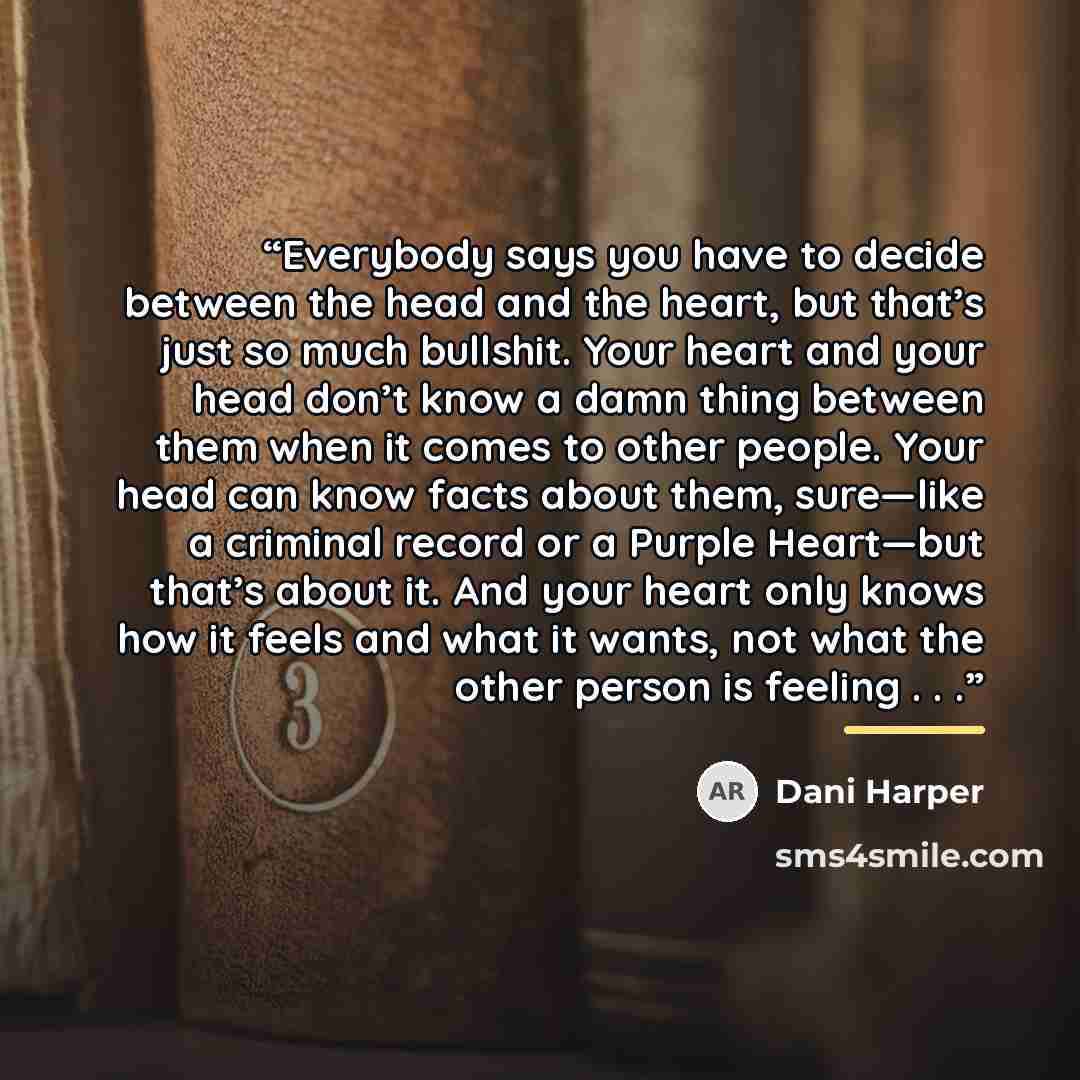 “Everybody says you have to decide between the head and the heart, but that’s just so much bullshit. Your heart and your head don’t know a damn thing between them when it comes to other people. Your head can know facts about them, sure—like a criminal record or a Purple Heart—but that’s about it…” quote by Dani Harper