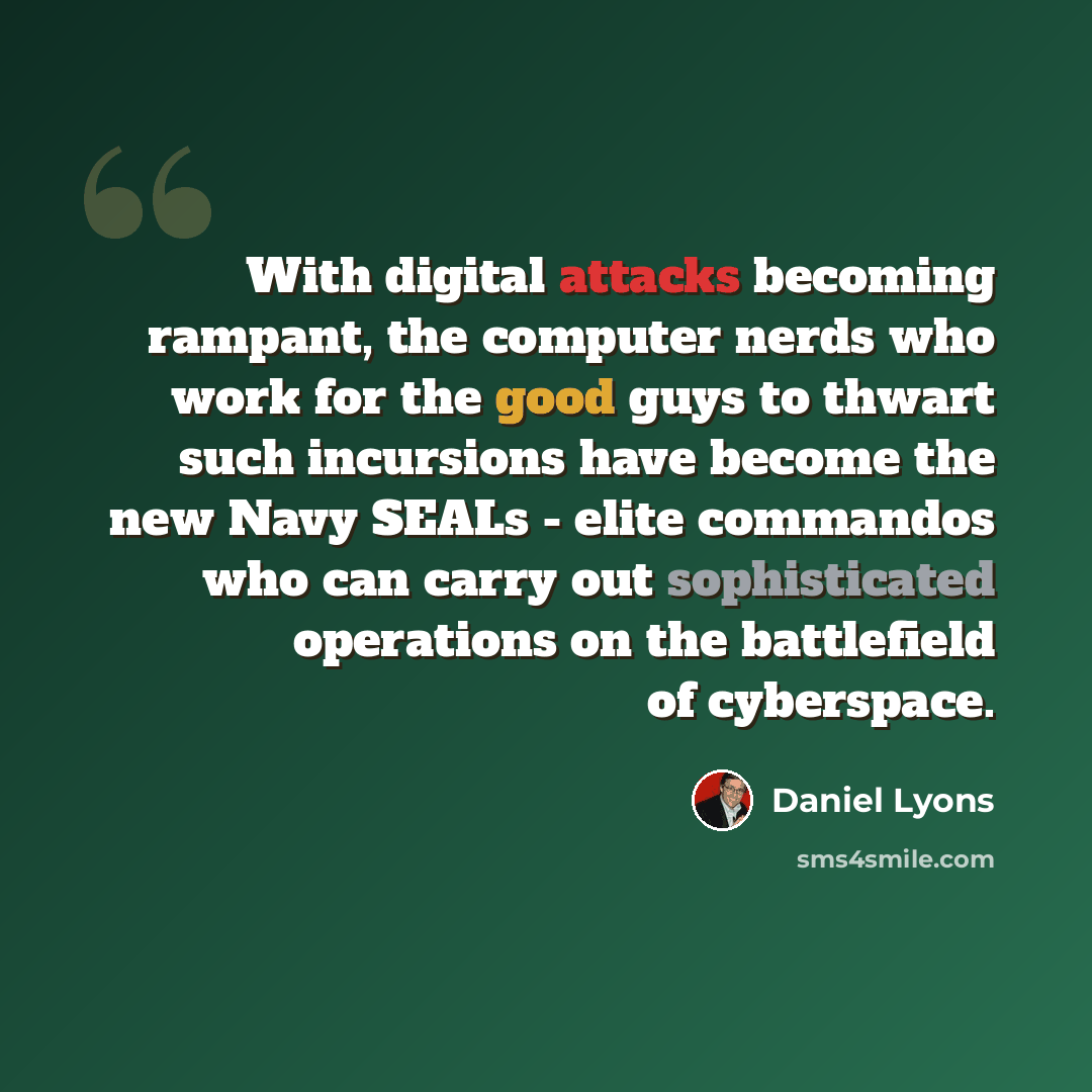 “With digital attacks becoming rampant, the computer nerds who work for the good guys to thwart such incursions have become the new Navy SEALs - elite commandos who can carry out sophisticated operations on the battlefield of cyberspace.” quote by Daniel Lyons