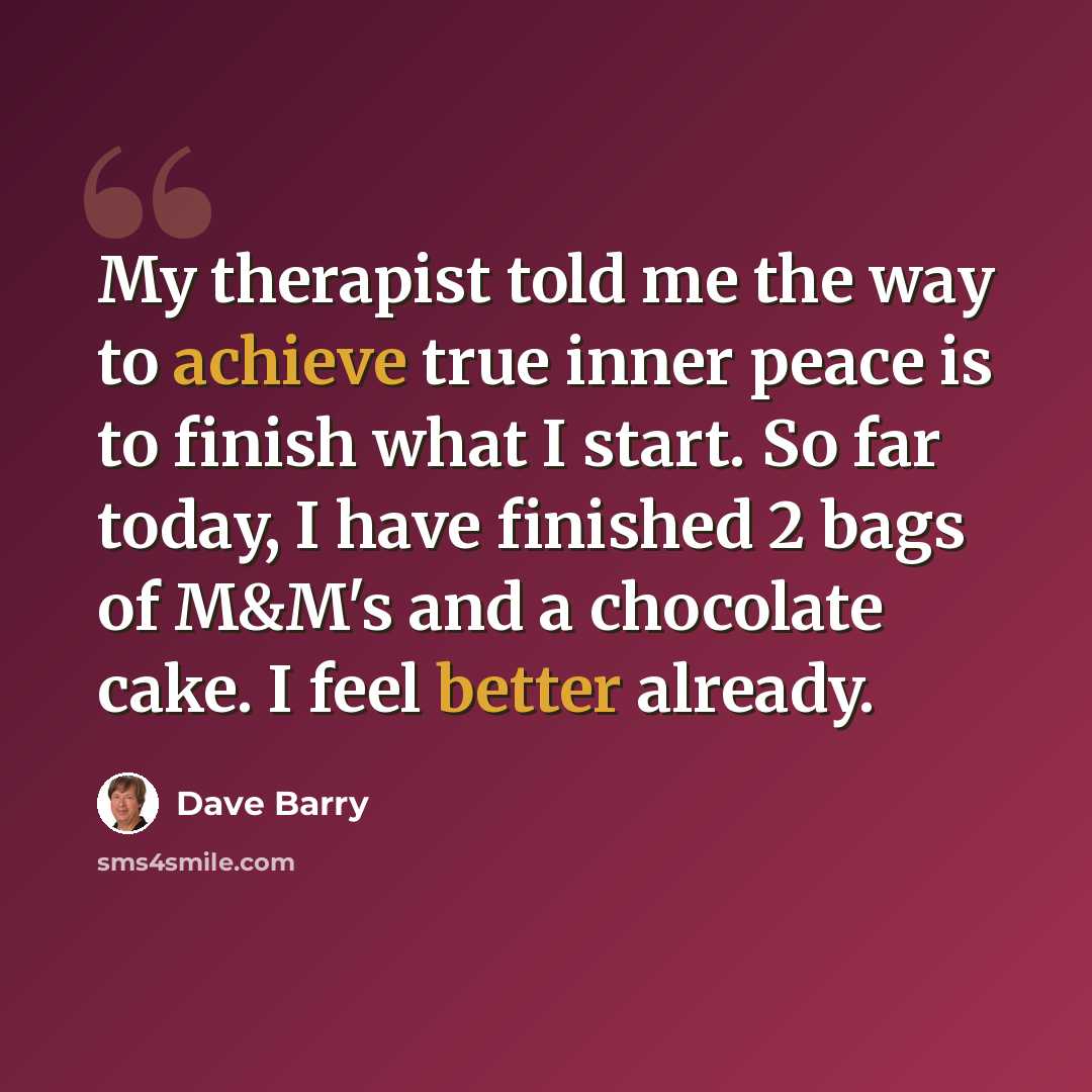 “My therapist told me the way to achieve true inner peace is to finish what I start. So far today, I have finished 2 bags of M&M's and a chocolate cake. I feel better already.” quote by Dave Barry