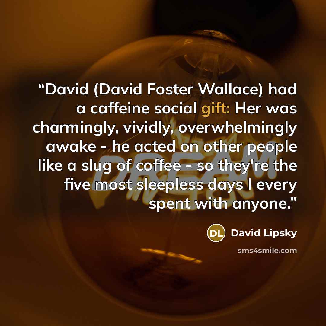 “David (David Foster Wallace) had a caffeine social gift: Her was charmingly, vividly, overwhelmingly awake - he acted on other people like a slug of coffee - so they're the five most sleepless days I every spent with anyone.” quote by David Lipsky