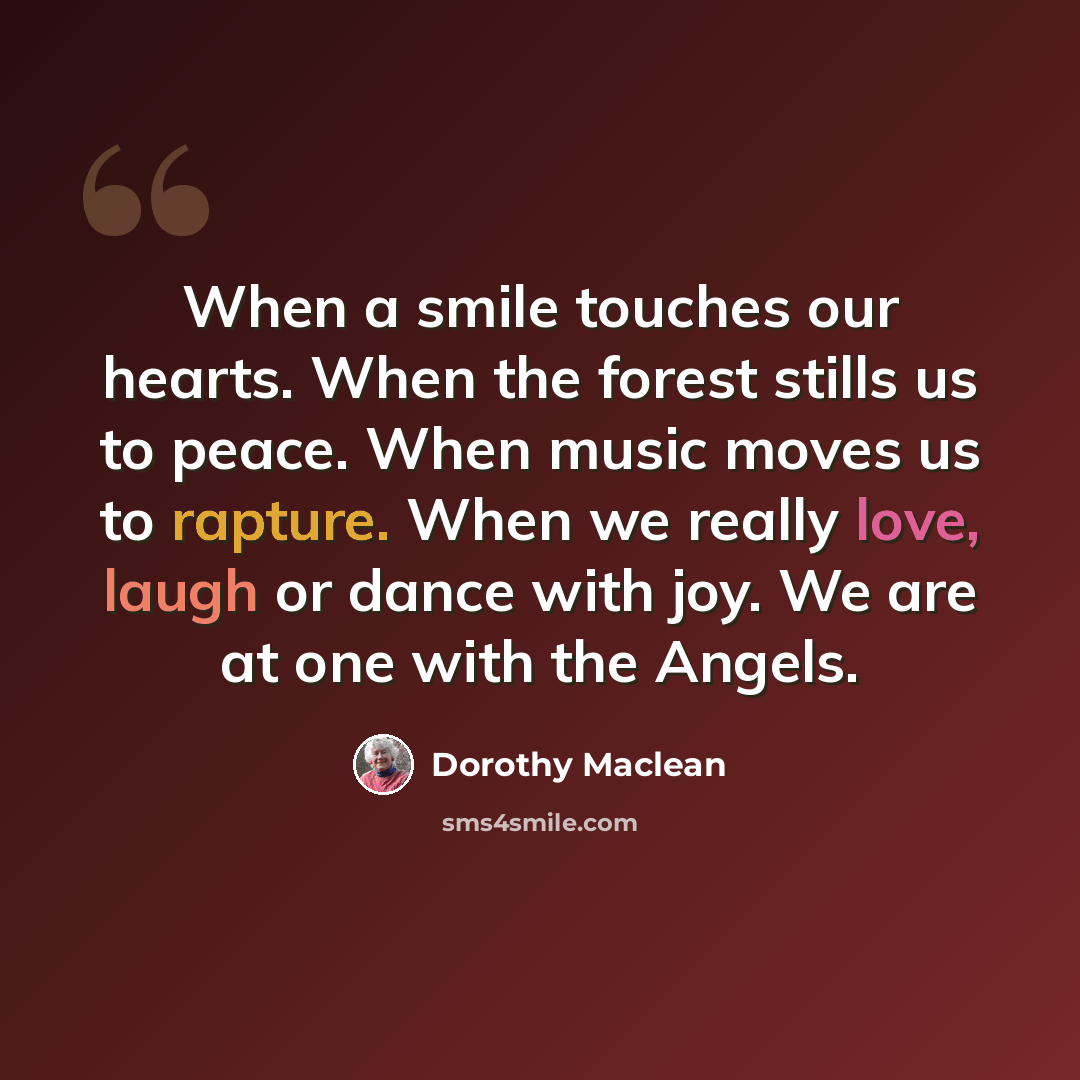 “When a smile touches our hearts. When the forest stills us to peace. When music moves us to rapture. When we really love, laugh or dance with joy. We are at one with the Angels.” quote by Dorothy Maclean