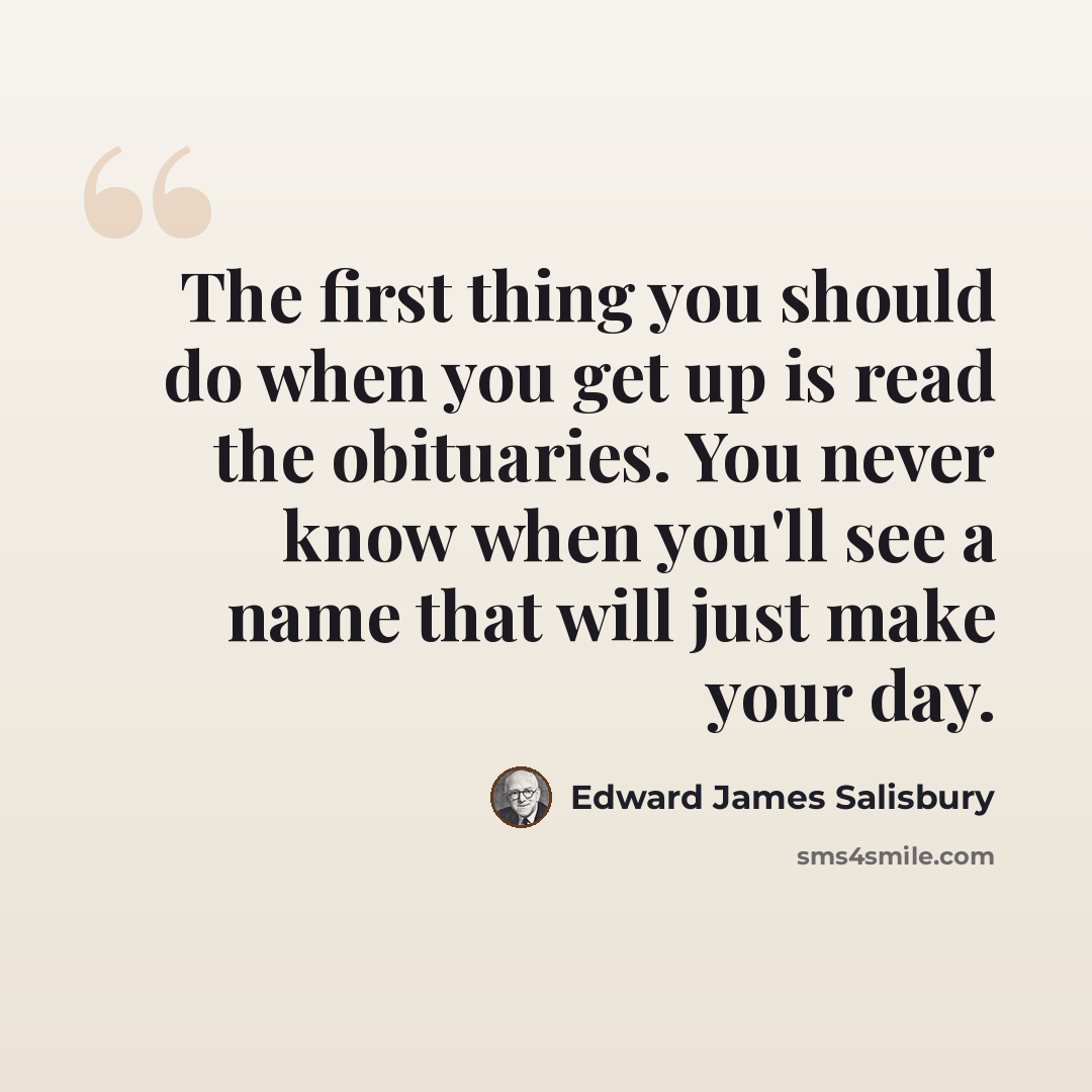 “The first thing you should do when you get up is read the obituaries. You never know when you'll see a name that will just make your day.” quote by Edward James Salisbury