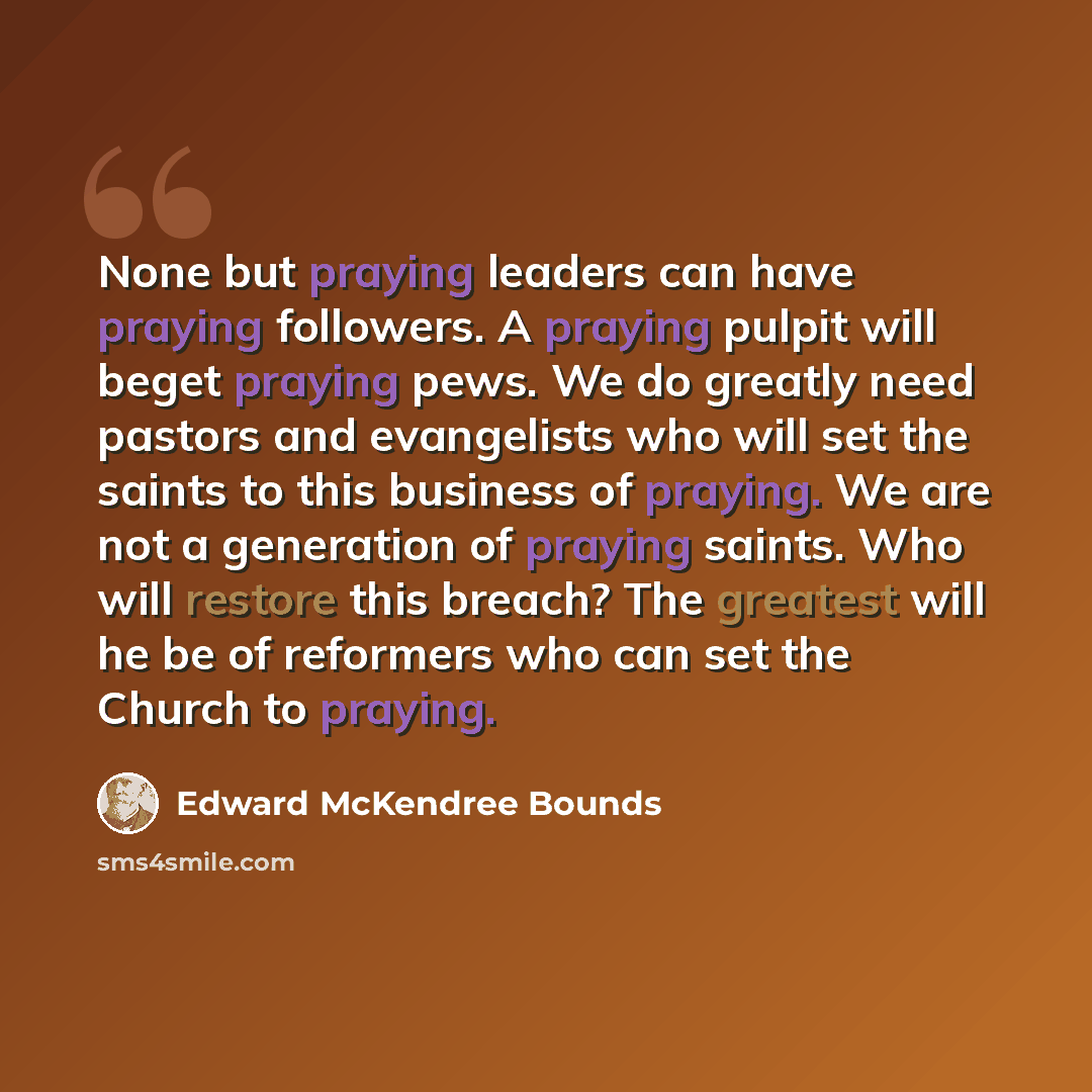 “None but praying leaders can have praying followers. A praying pulpit will beget praying pews. We do greatly need pastors and evangelists who will set the saints to this business of praying. We are not a generation of praying saints. Who will restore this breach? The greatest will he be of…” quote by Edward McKendree Bounds