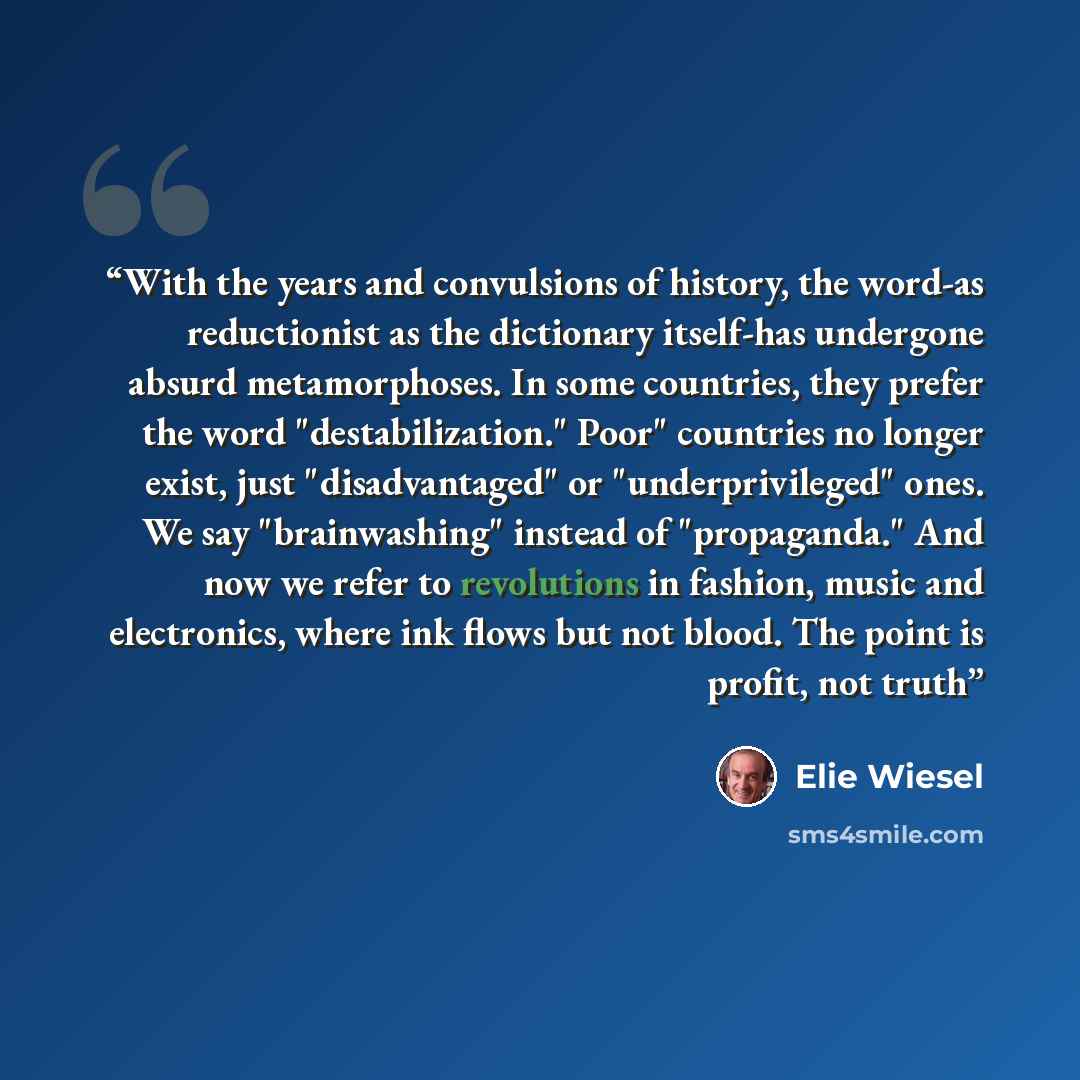 “With the years and convulsions of history, the word-as reductionist as the dictionary itself-has undergone absurd metamorphoses. In some countries, they prefer the word "destabilization." Poor" countries no longer exist, just "disadvantaged" or "underprivileged" ones. We say "brainwashing" instead…” quote by Elie Wiesel