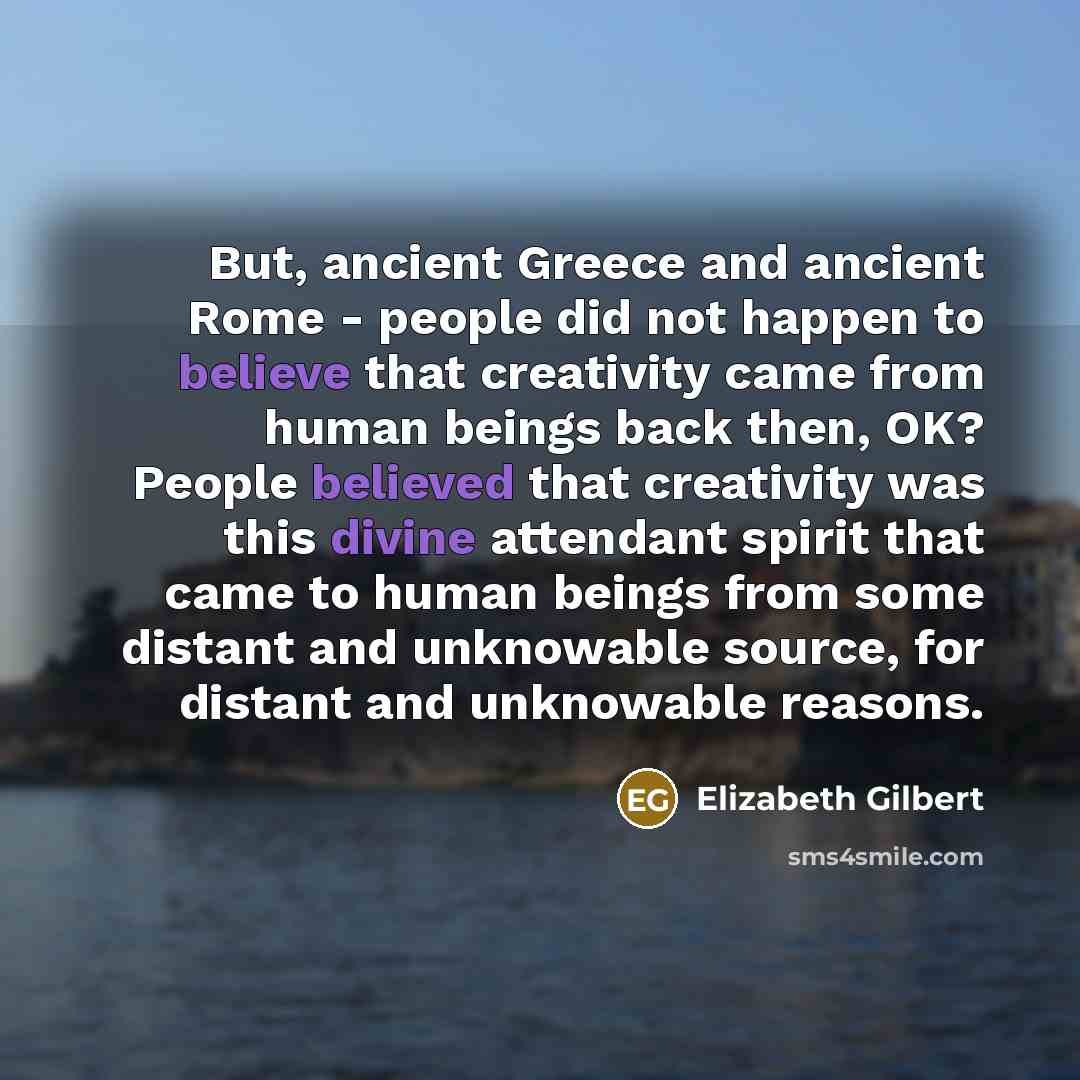 “But, ancient Greece and ancient Rome - people did not happen to believe that creativity came from human beings back then, OK? People believed that creativity was this divine attendant spirit that came to human beings from some distant and unknowable source, for distant and unknowable reasons.” quote by Elizabeth Gilbert