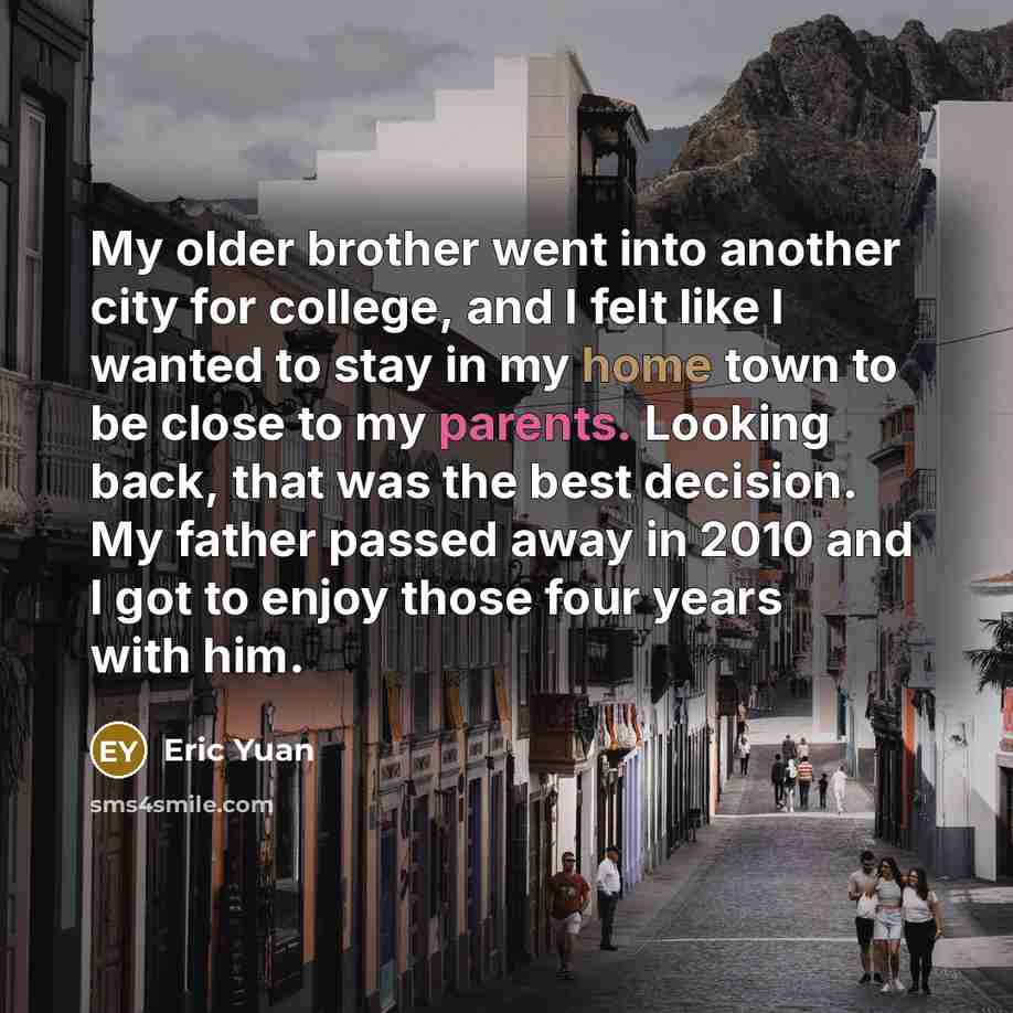 “My older brother went into another city for college, and I felt like I wanted to stay in my home town to be close to my parents. Looking back, that was the best decision. My father passed away in 2010 and I got to enjoy those four years with him.” quote by Eric Yuan