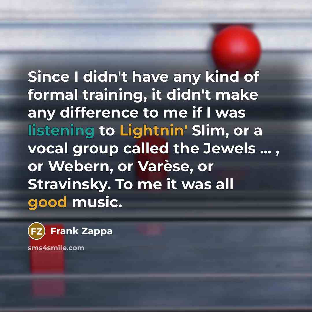 “Since I didn't have any kind of formal training, it didn't make any difference to me if I was listening to Lightnin' Slim, or a vocal group called the Jewels ... , or Webern, or Varèse, or Stravinsky. To me it was all good music.” quote by Frank Zappa