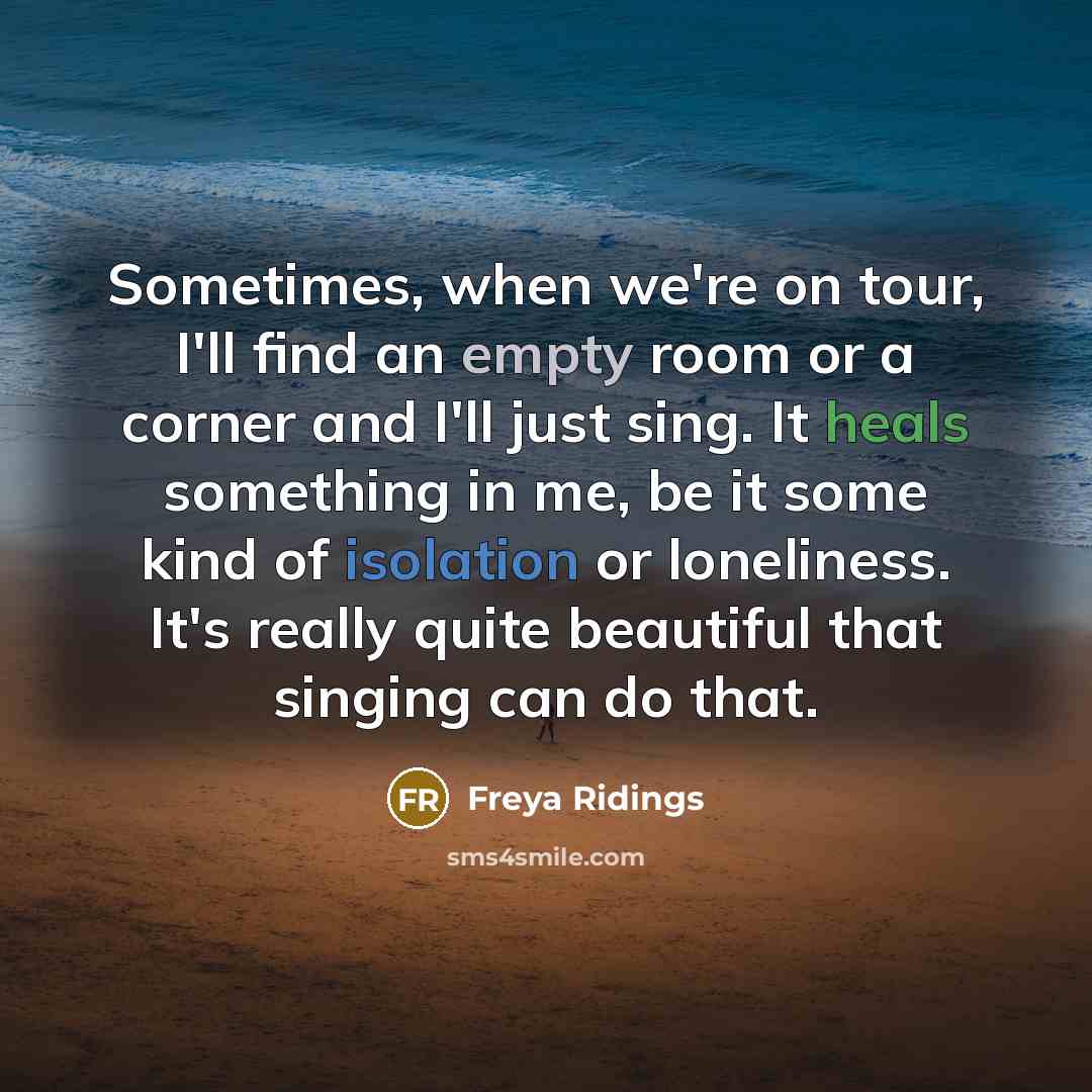 “Sometimes, when we're on tour, I'll find an empty room or a corner and I'll just sing. It heals something in me, be it some kind of isolation or loneliness. It's really quite beautiful that singing can do that.” quote by Freya Ridings