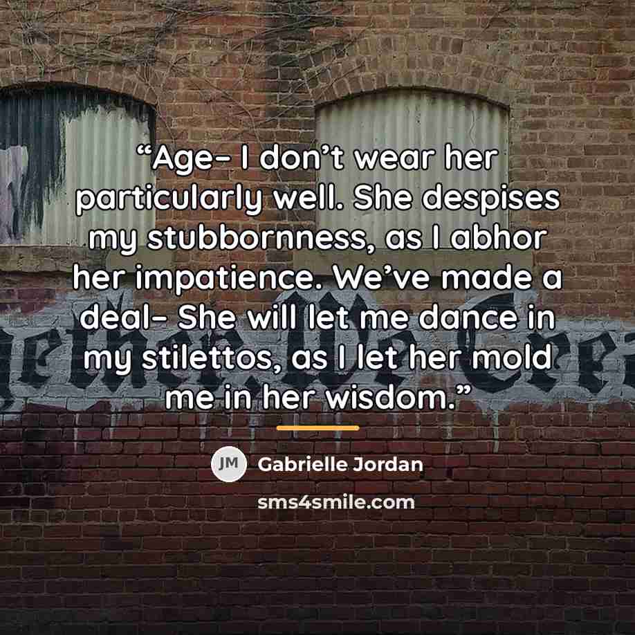 “Age– I don’t wear her particularly well. She despises my stubbornness, as I abhor her impatience. We’ve made a deal– She will let me dance in my stilettos, as I let her mold me in her wisdom.” quote by Gabrielle Jordan