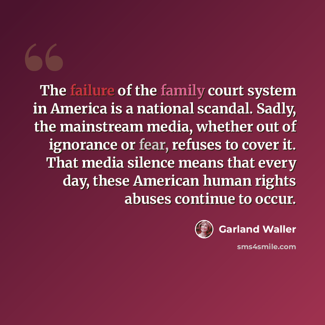 “The failure of the family court system in America is a national scandal. Sadly, the mainstream media, whether out of ignorance or fear, refuses to cover it. That media silence means that every day, these American human rights abuses continue to occur.” quote by Garland Waller