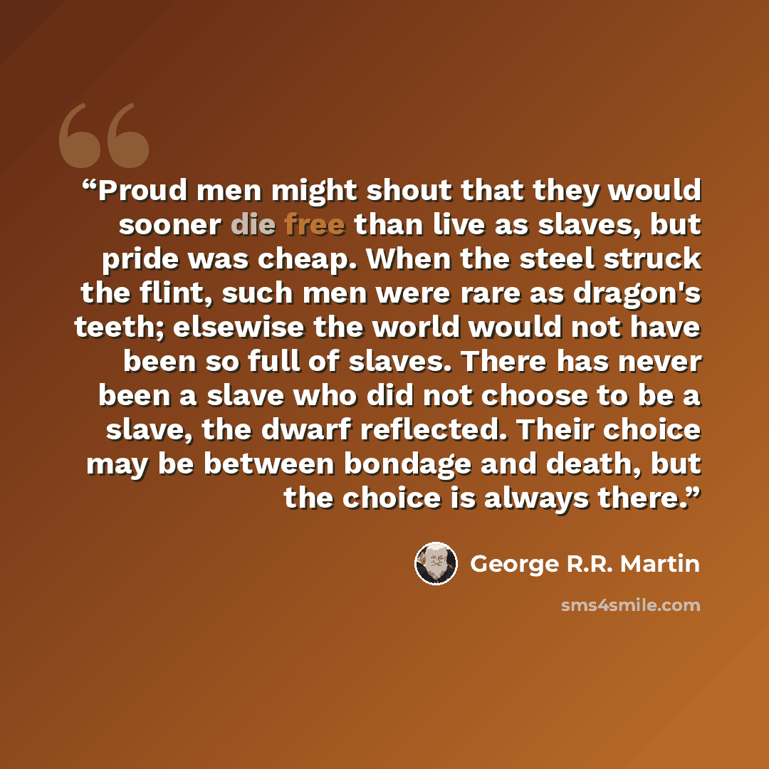 “Proud men might shout that they would sooner die free than live as slaves, but pride was cheap. When the steel struck the flint, such men were rare as dragon's teeth; elsewise the world would not have been so full of slaves. There has never been a slave who did not choose to be a slave, the dwarf…” quote by George R.R. Martin