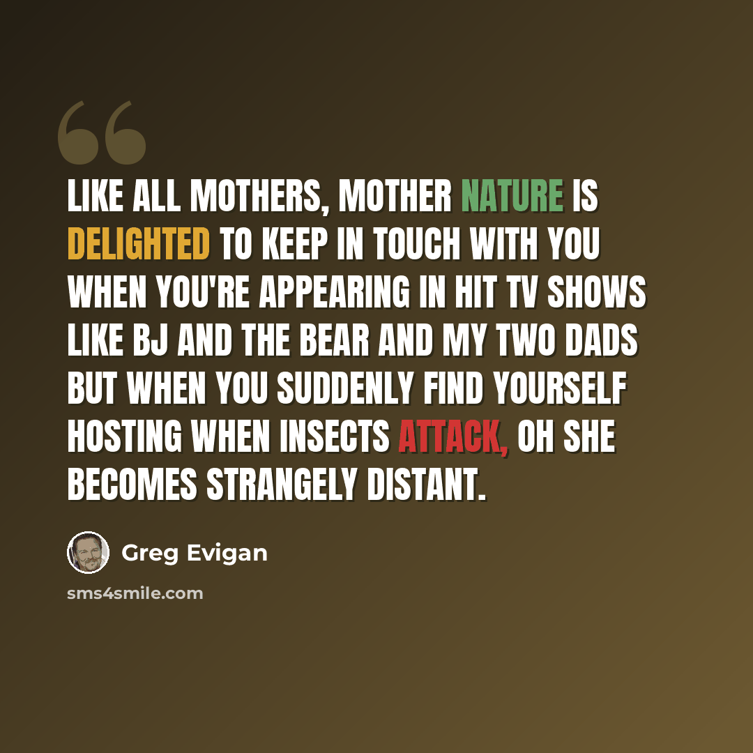 “Like all mothers, mother nature is delighted to keep in touch with you when you're appearing in hit tv shows like BJ and the bear and My Two Dads but when you suddenly find yourself hosting When Insects Attack, oh she becomes strangely distant.” quote by Greg Evigan