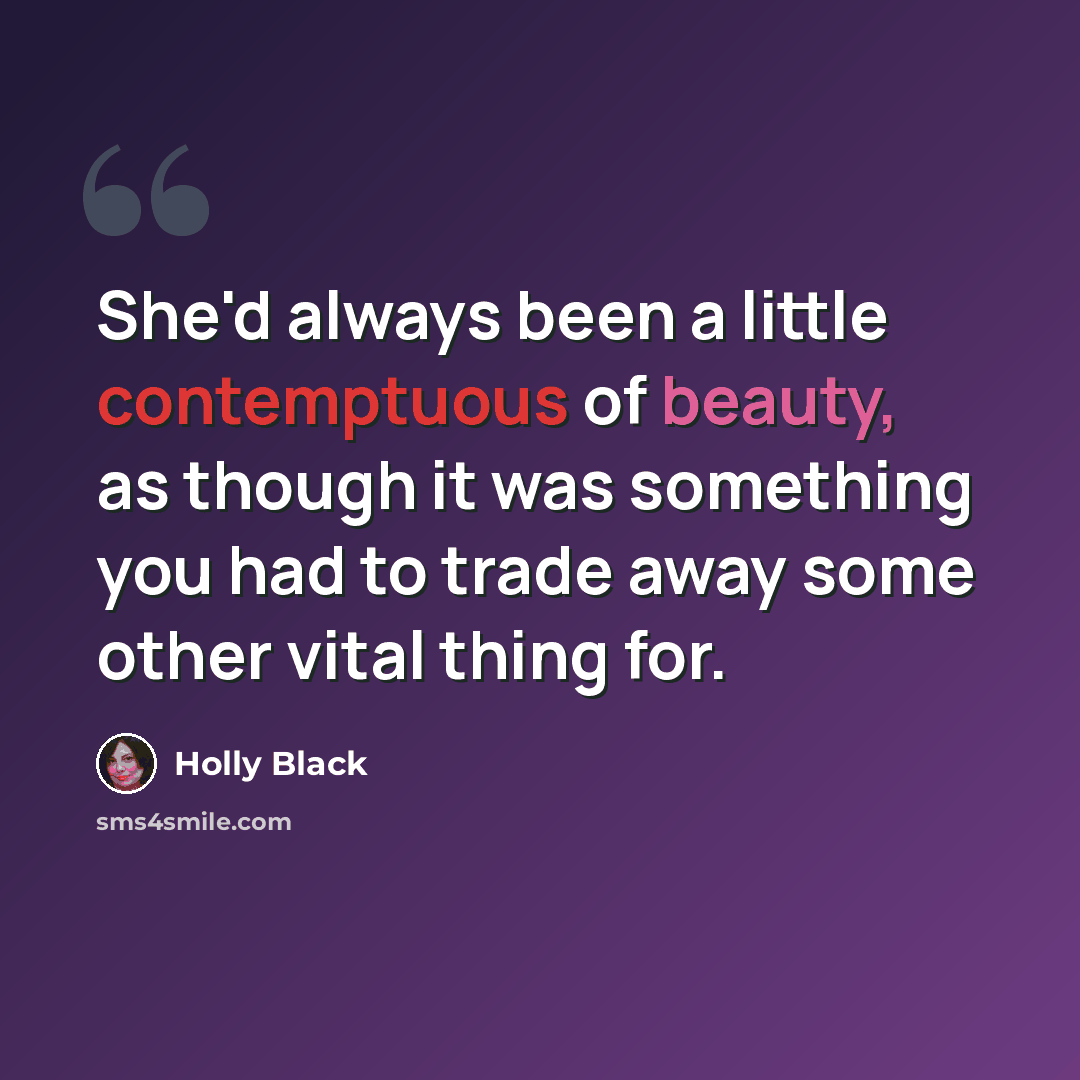 “She'd always been a little contemptuous of beauty, as though it was something you had to trade away some other vital thing for.” quote by Holly Black