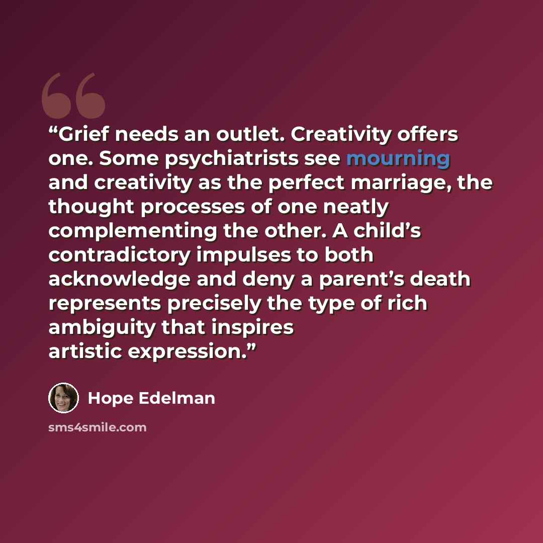 “Grief needs an outlet. Creativity offers one. Some psychiatrists see mourning and creativity as the perfect marriage, the thought processes of one neatly complementing the other. A child’s contradictory impulses to both acknowledge and deny a parent’s death represents precisely the type of rich…” quote by Hope Edelman