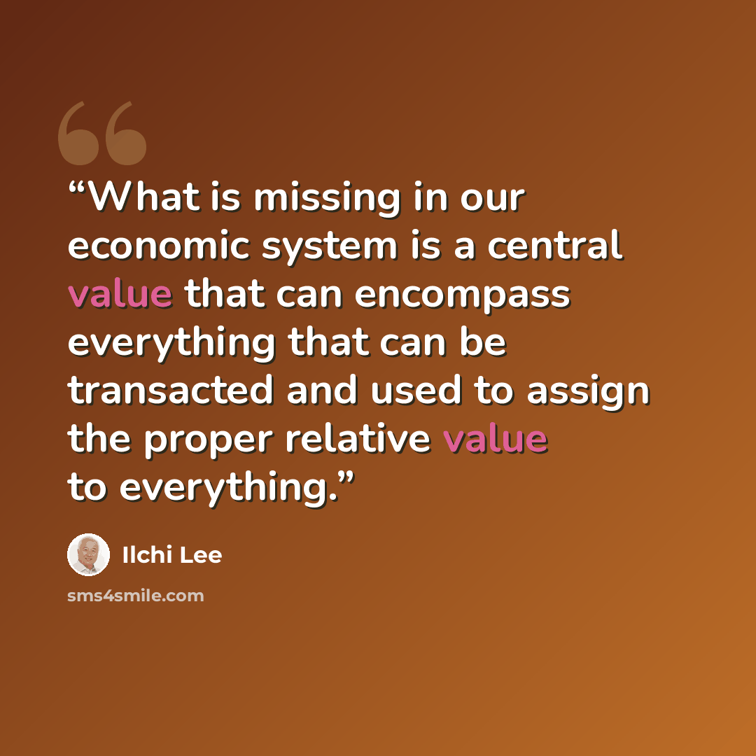 “What is missing in our economic system is a central value that can encompass everything that can be transacted and used to assign the proper relative value to everything.” quote by Ilchi Lee