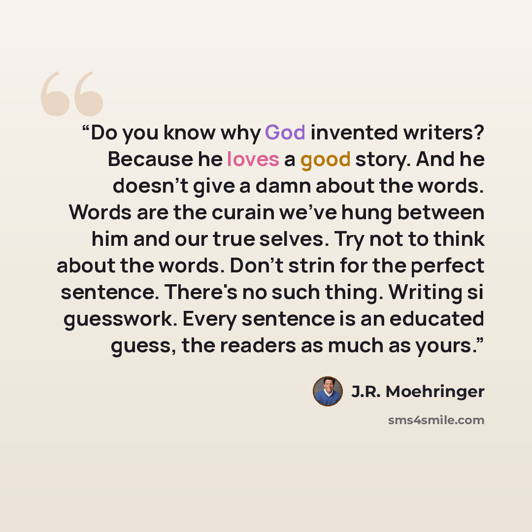 “Do you know why God invented writers? Because he loves a good story. And he doesn't give a damn about the words. Words are the curain we've hung between him and our true selves. Try not to think about the words. Don't strin for the perfect sentence. There's no such thing. Writing si guesswork…” quote by J.R. Moehringer