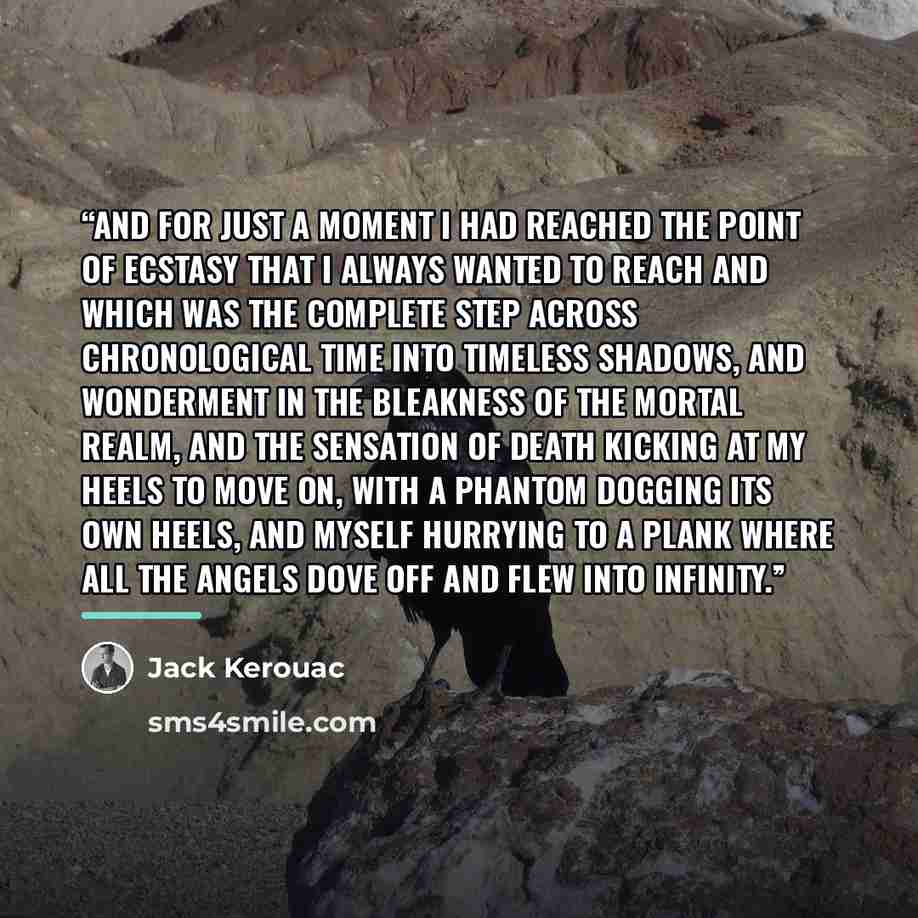 “And for just a moment I had reached the point of ecstasy that I always wanted to reach and which was the complete step across chronological time into timeless shadows, and wonderment in the bleakness of the mortal realm, and the sensation of death kicking at my heels to move on, with a phantom…” quote by Jack Kerouac