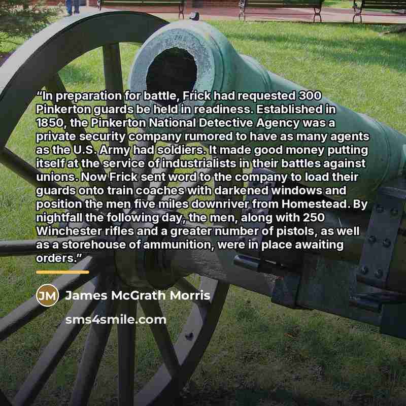 “In preparation for battle, Frick had requested 300 Pinkerton guards be held in readiness. Established in 1850, the Pinkerton National Detective Agency was a private security company rumored to have as many agents as the U.S. Army had soldiers. It made good money putting itself at the service of…” quote by James McGrath Morris