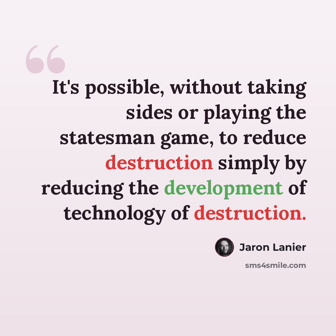 “It's possible, without taking sides or playing the statesman game, to reduce destruction simply by reducing the development of technology of destruction.” quote by Jaron Lanier