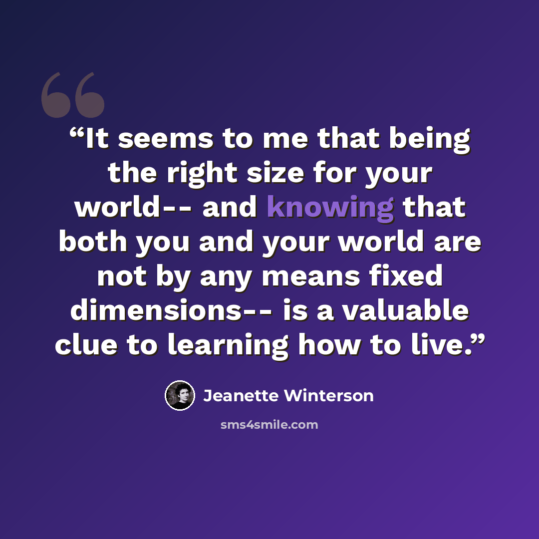 “It seems to me that being the right size for your world-- and knowing that both you and your world are not by any means fixed dimensions-- is a valuable clue to learning how to live.” quote by Jeanette Winterson