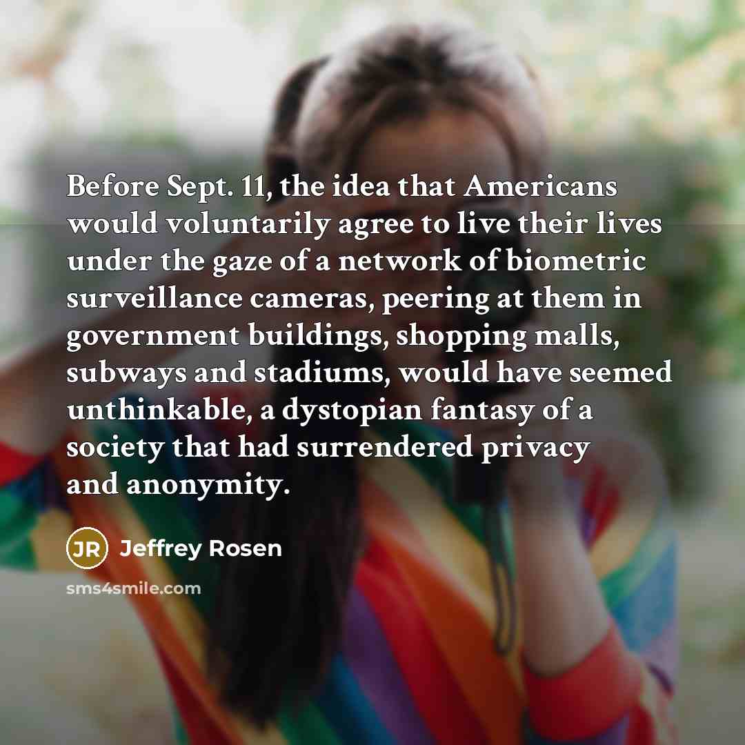 “Before Sept. 11, the idea that Americans would voluntarily agree to live their lives under the gaze of a network of biometric surveillance cameras, peering at them in government buildings, shopping malls, subways and stadiums, would have seemed unthinkable, a dystopian fantasy of a society that…” quote by Jeffrey Rosen