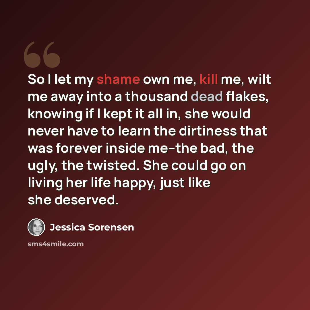 “So I let my shame own me, kill me, wilt me away into a thousand dead flakes, knowing if I kept it all in, she would never have to learn the dirtiness that was forever inside me--the bad, the ugly, the twisted. She could go on living her life happy, just like she deserved.” quote by Jessica Sorensen
