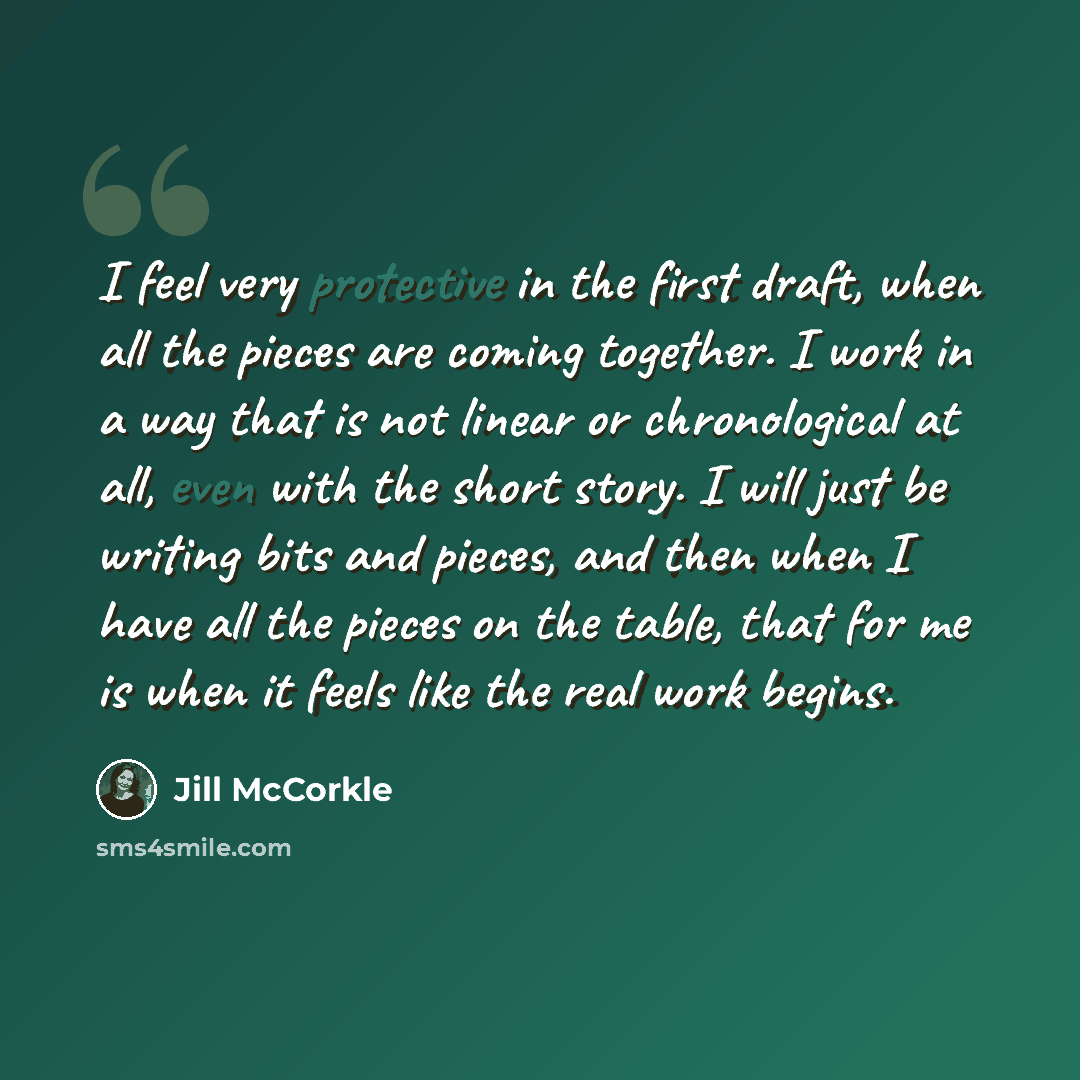 “I feel very protective in the first draft, when all the pieces are coming together. I work in a way that is not linear or chronological at all, even with the short story. I will just be writing bits and pieces, and then when I have all the pieces on the table, that for me is when it feels like the…” quote by Jill McCorkle
