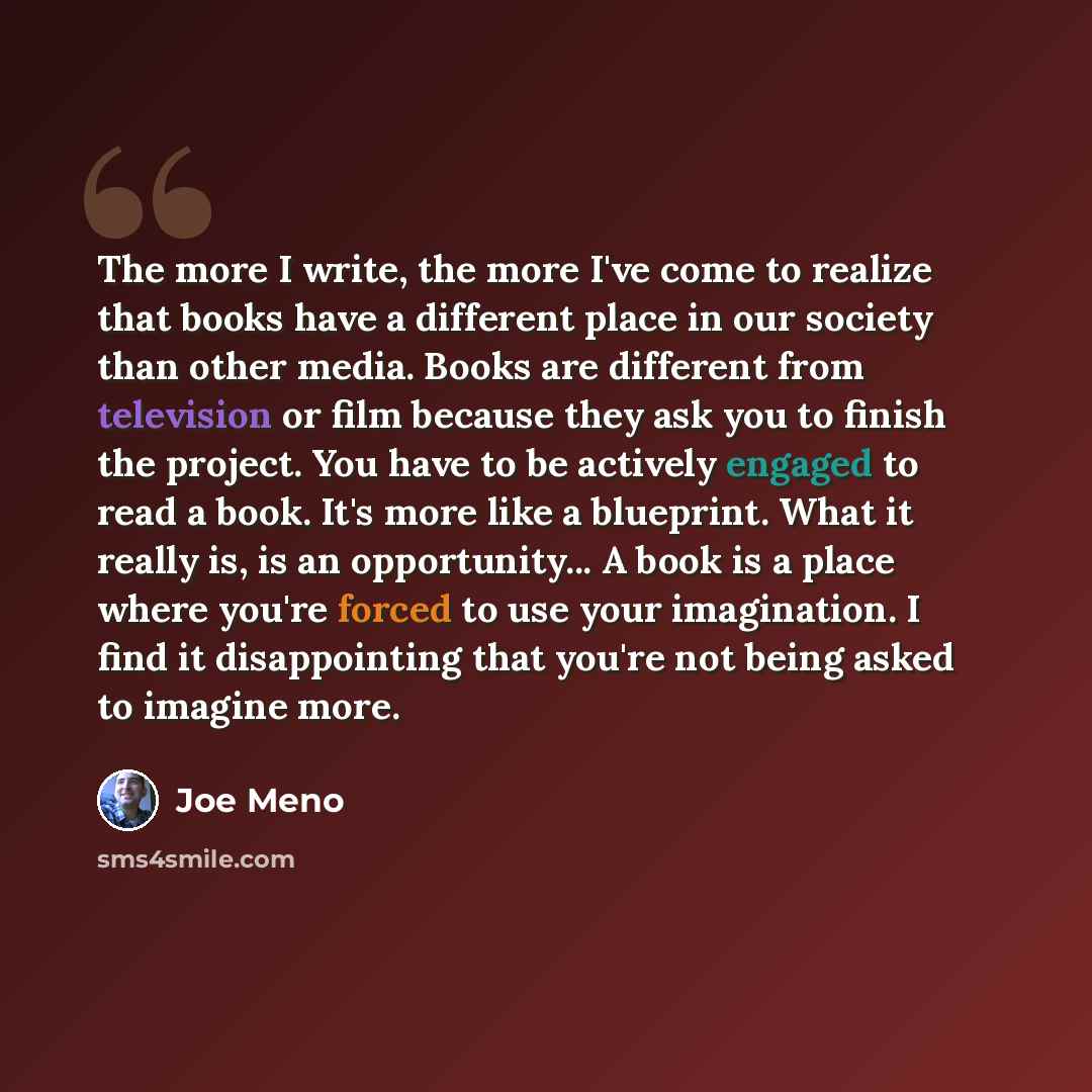 “The more I write, the more I've come to realize that books have a different place in our society than other media. Books are different from television or film because they ask you to finish the project. You have to be actively engaged to read a book. It's more like a blueprint. What it really is…” quote by Joe Meno