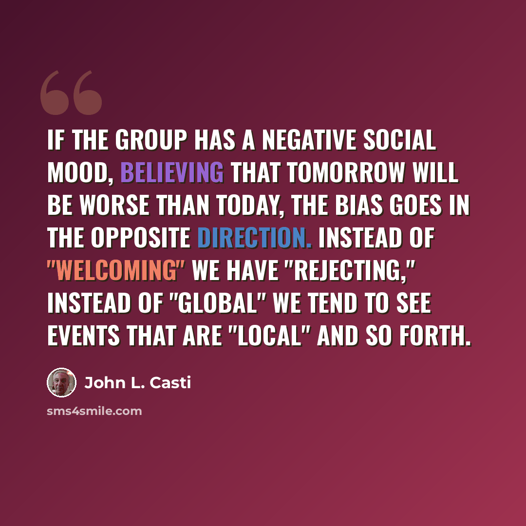 “If the group has a negative social mood, believing that tomorrow will be worse than today, the bias goes in the opposite direction. Instead of "welcoming" we have "rejecting," instead of "global" we tend to see events that are "local" and so forth.” quote by John L. Casti