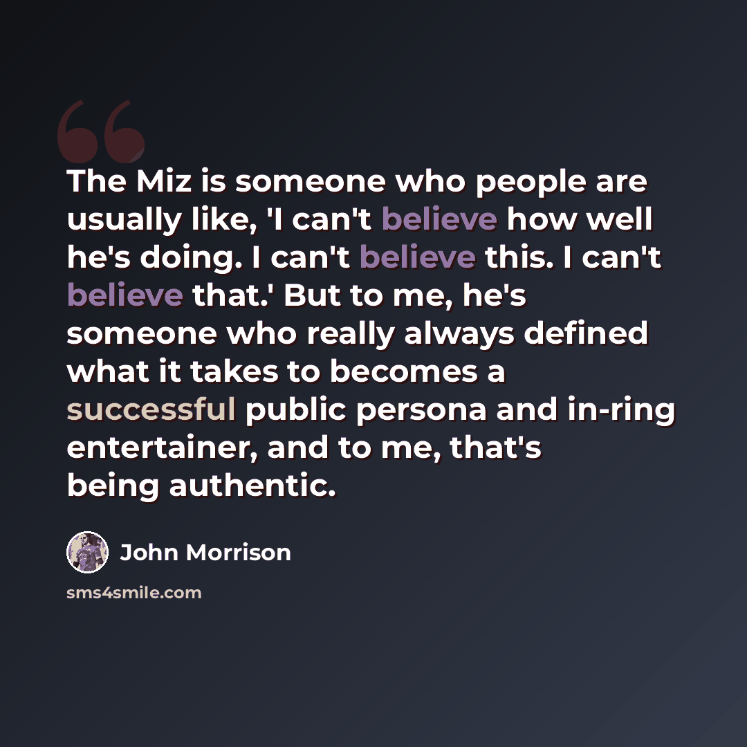 “The Miz is someone who people are usually like, 'I can't believe how well he's doing. I can't believe this. I can't believe that.' But to me, he's someone who really always defined what it takes to becomes a successful public persona and in-ring entertainer, and to me, that's being authentic.” quote by John Morrison