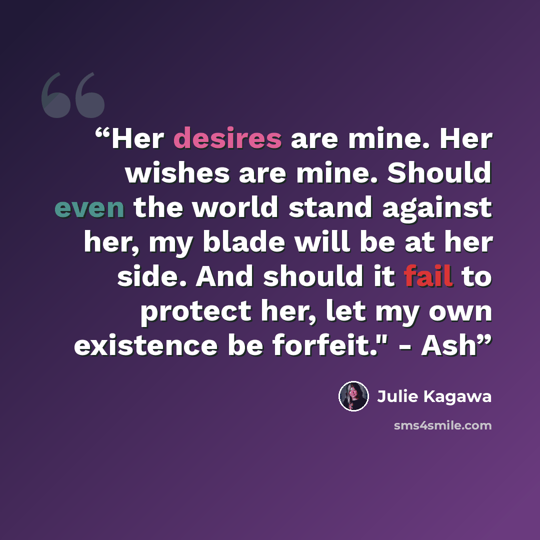 “Her desires are mine. Her wishes are mine. Should even the world stand against her, my blade will be at her side. And should it fail to protect her, let my own existence be forfeit." - Ash” quote by Julie Kagawa