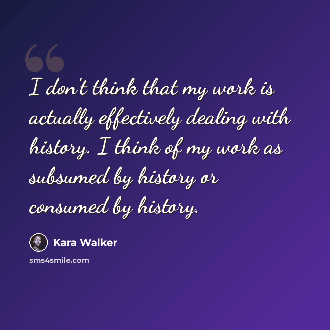 “I don't think that my work is actually effectively dealing with history. I think of my work as subsumed by history or consumed by history.” quote by Kara Walker