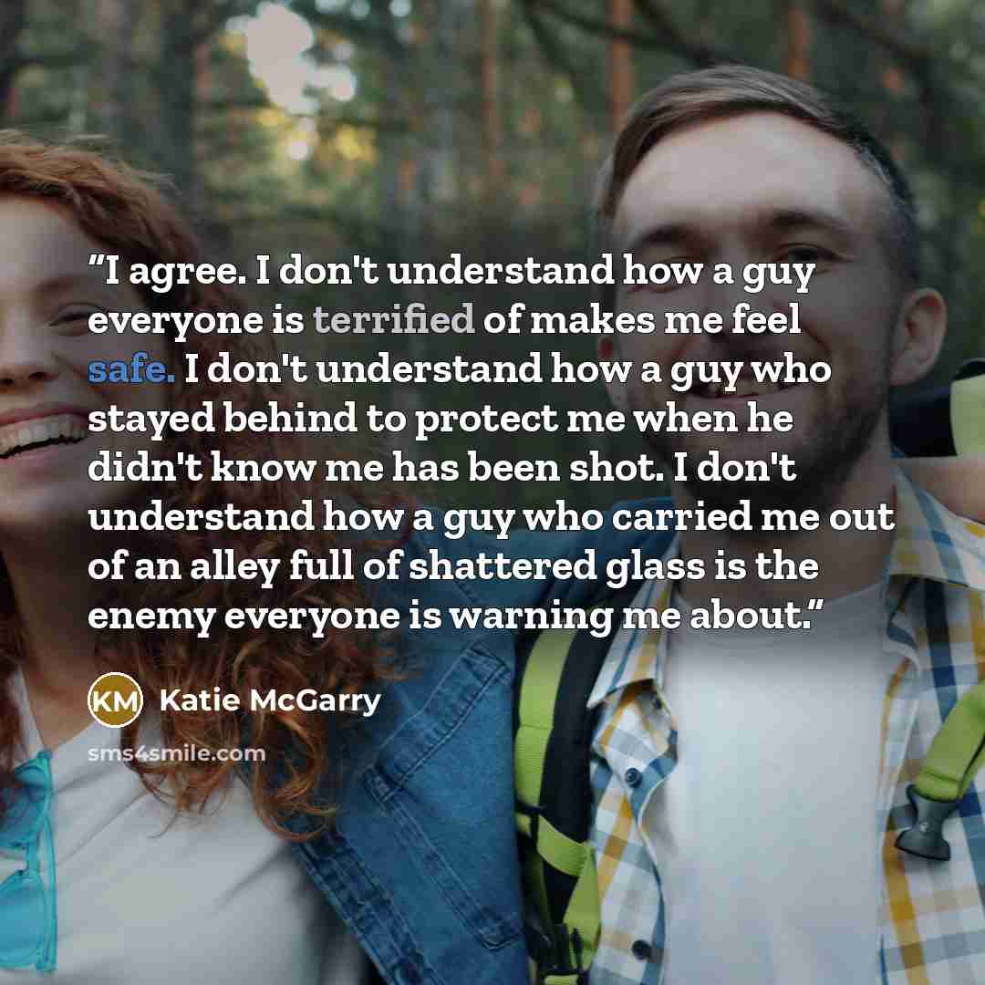 “I agree. I don't understand how a guy everyone is terrified of makes me feel safe. I don't understand how a guy who stayed behind to protect me when he didn't know me has been shot. I don't understand how a guy who carried me out of an alley full of shattered glass is the enemy everyone is warning…” quote by Katie McGarry