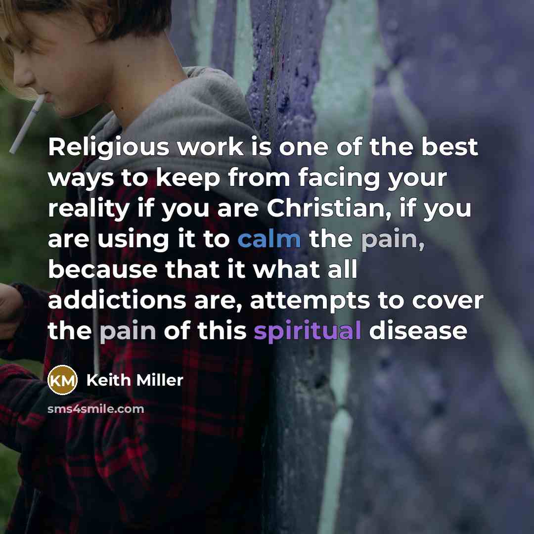 “Religious work is one of the best ways to keep from facing your reality if you are Christian, if you are using it to calm the pain, because that it what all addictions are, attempts to cover the pain of this spiritual disease” quote by Keith Miller
