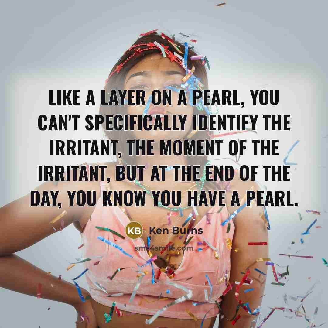 “Like a layer on a pearl, you can't specifically identify the irritant, the moment of the irritant, but at the end of the day, you know you have a pearl.” quote by Ken Burns