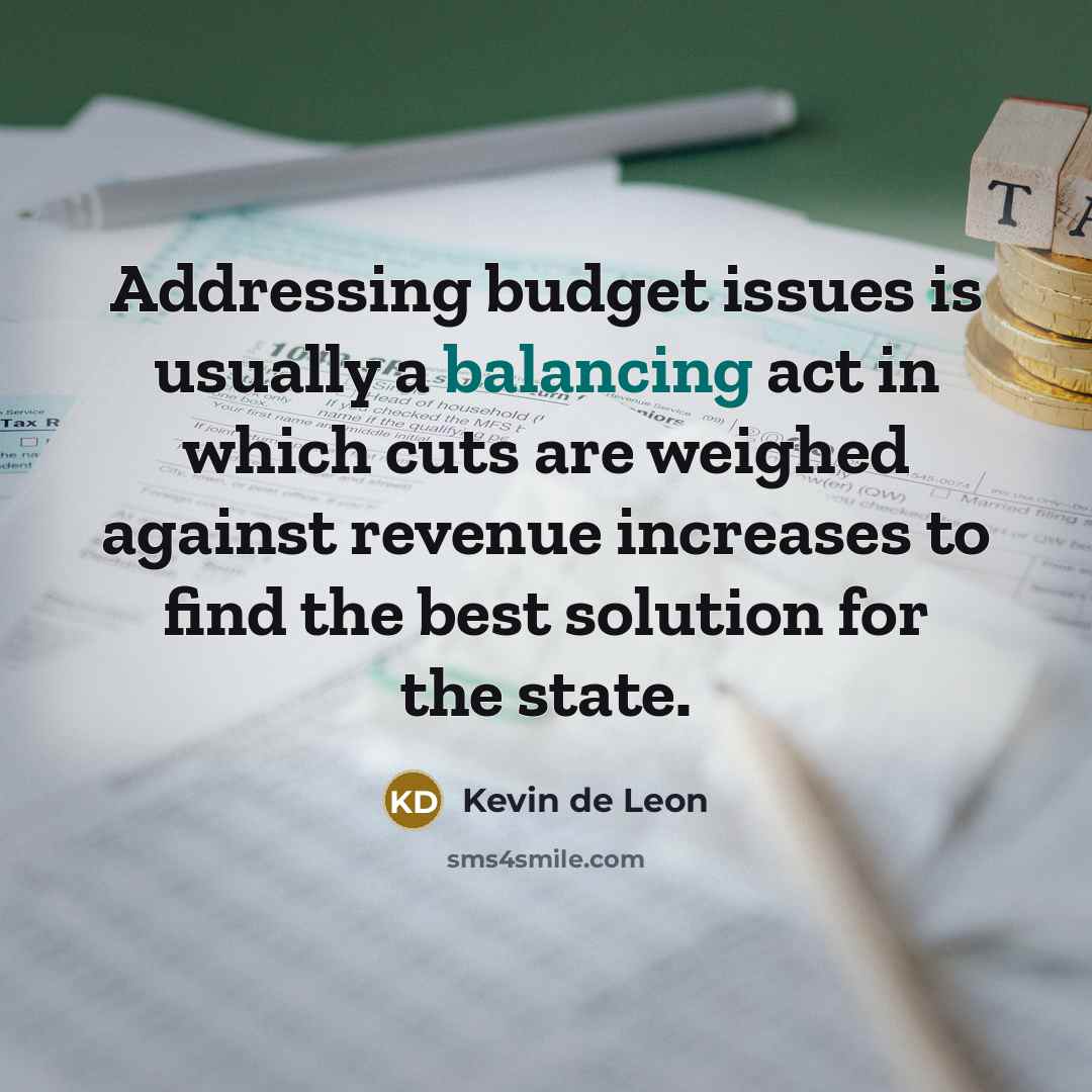 “Addressing budget issues is usually a balancing act in which cuts are weighed against revenue increases to find the best solution for the state.” quote by Kevin de Leon