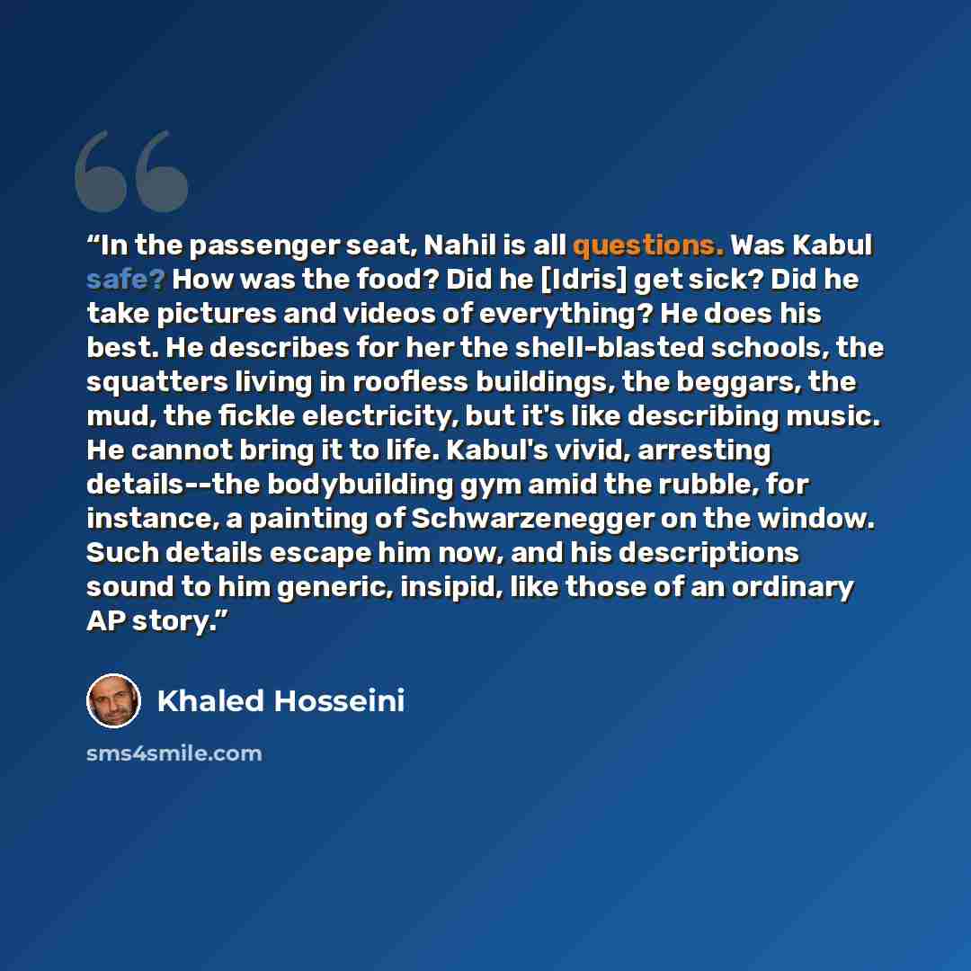 “In the passenger seat, Nahil is all questions. Was Kabul safe? How was the food? Did he [Idris] get sick? Did he take pictures and videos of everything? He does his best. He describes for her the shell-blasted schools, the squatters living in roofless buildings, the beggars, the mud, the fickle…” quote by Khaled Hosseini
