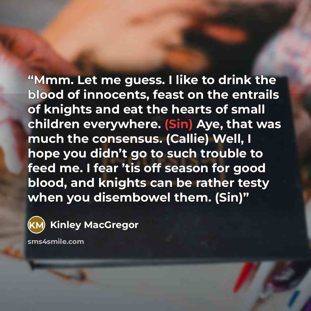 “Mmm. Let me guess. I like to drink the blood of innocents, feast on the entrails of knights and eat the hearts of small children everywhere. (Sin) Aye, that was much the consensus. (Callie) Well, I hope you didn’t go to such trouble to feed me. I fear ’tis off season for good blood, and knights…” quote by Kinley MacGregor