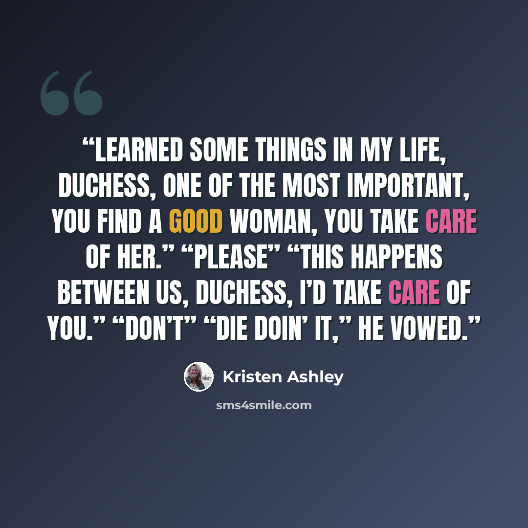 “Learned some things in my life, Duchess, one of the most important, you find a good woman, you take care of her.” “Please” “This happens between us, Duchess, I’d take care of you.” “Don’t” “Die doin’ it,” he vowed.” quote by Kristen Ashley