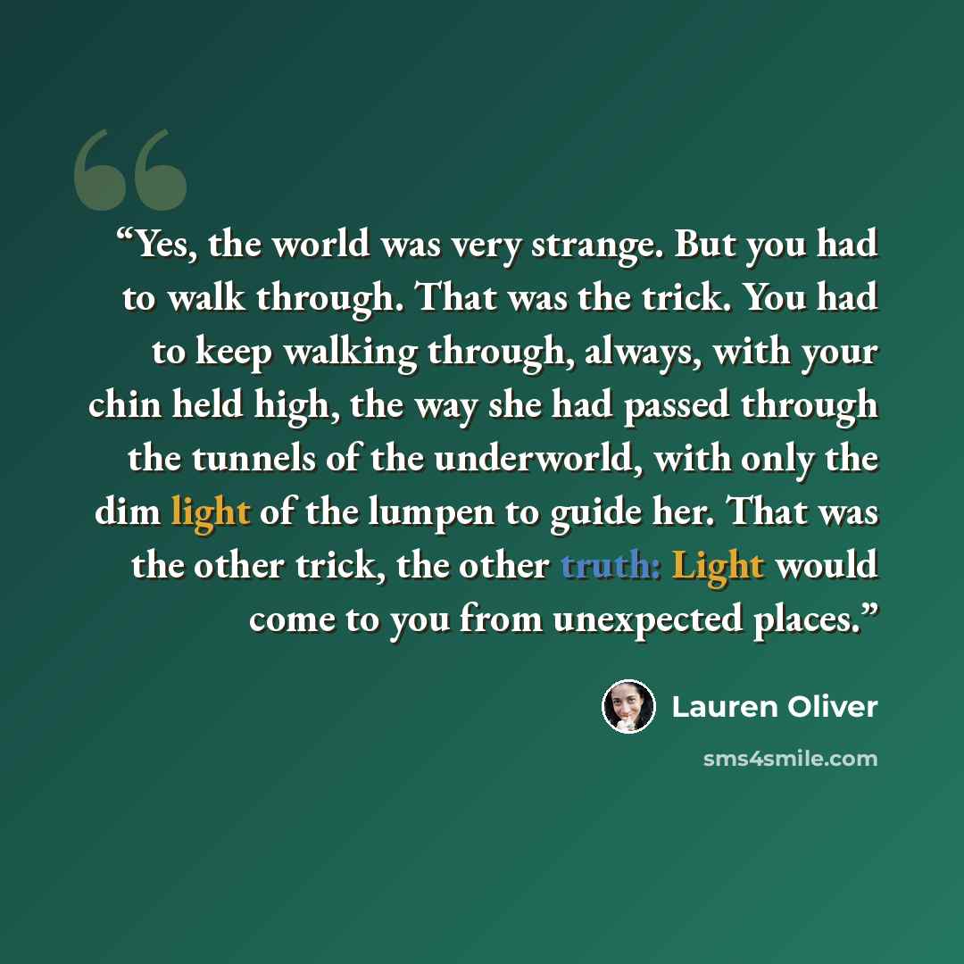 “Yes, the world was very strange. But you had to walk through. That was the trick. You had to keep walking through, always, with your chin held high, the way she had passed through the tunnels of the underworld, with only the dim light of the lumpen to guide her. That was the other trick, the other…” quote by Lauren Oliver