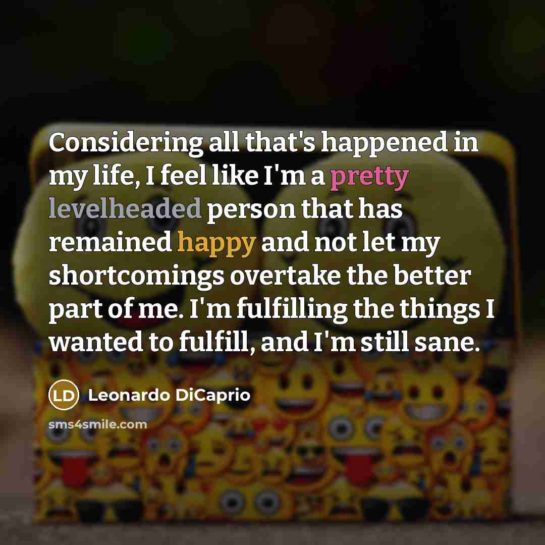 “Considering all that's happened in my life, I feel like I'm a pretty levelheaded person that has remained happy and not let my shortcomings overtake the better part of me. I'm fulfilling the things I wanted to fulfill, and I'm still sane.” quote by Leonardo DiCaprio