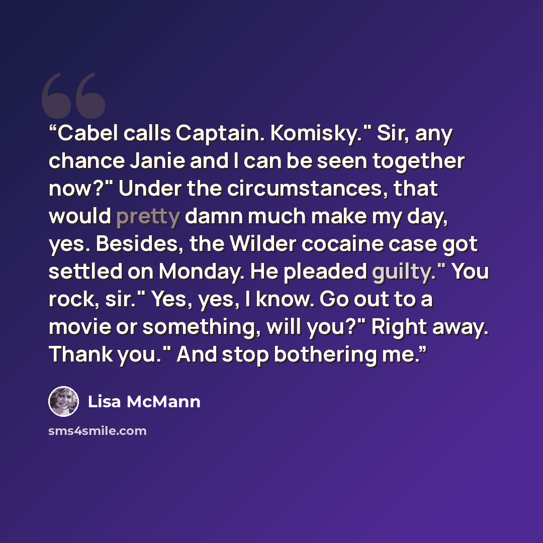 “Cabel calls Captain. Komisky." Sir, any chance Janie and I can be seen together now?" Under the circumstances, that would pretty damn much make my day, yes. Besides, the Wilder cocaine case got settled on Monday. He pleaded guilty." You rock, sir." Yes, yes, I know. Go out to a movie or something…” quote by Lisa McMann